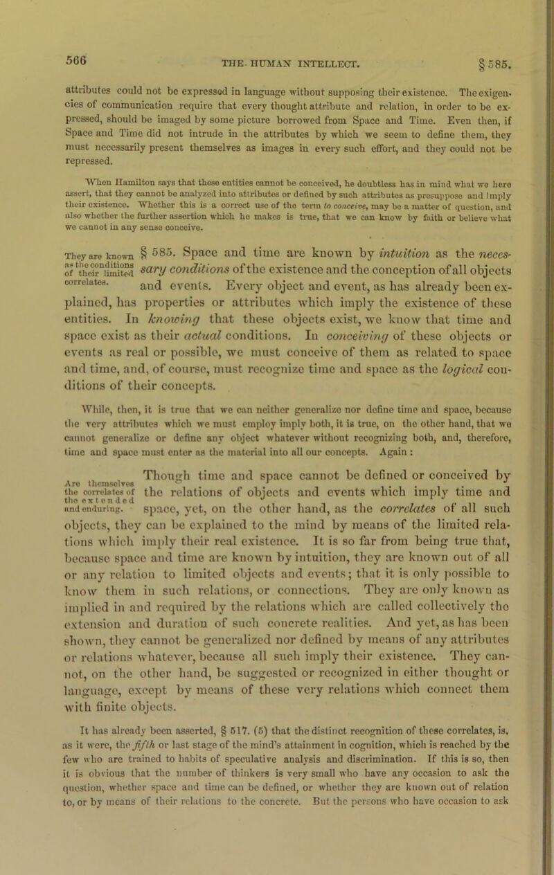 5G6 attributes could not be expressed in language without supposing their existence. The exigen- cies of communication require that every thought attribute and relation, in order to be ex- pressed, should be imaged by some picture borrowed from Space and Time. Even then, if Space and Time did not intrude in the attributes by which we seem to define them, they must necessarily present themselves as images in every such effort, and they could not be repressed. WTien Hamilton says that these entities cannot he conceived, he doubtless has in mind what wo hero assert, that they cannot bo analyzed into attributes or defined by such attributes as presupposo and imply their existence. Whether this is a correct use of the term to conceive, may be a matter of question, and also whether the further assertion which he makes is true, that we can know by faith or believe what we cannot in any sense conceive. They aro known § 585* Space and time are known by intuition as the neces- of ‘[^limited sary conditions of the existence and the conception of all objects correlates. and eventS- Every object and event, as has already been ex- plained, has properties or attributes which imply the existence of these entities. In knowing that these objects exist, we know that time and space exist as their actual conditions. In conceiving of these objects or events as real or possible, we must conceive of them as related to space and time, and, of course, must recognize time and space as the logical con- ditions of their concepts. While, then, it is true that we can neither generalize nor define time and space, because the very attributes which we must employ imply both, it is true, on the other hand, that wo cannot generalize or define any object whatever without recognizing both, and, therefore, time and space must enter as the material into all our concepts. Again : Though time and space cannot be defined or conceived by Are themselves ... . ...... - the correlates of the relations of objects and events which imply time and tho extended J ,. , and enduring. space, yet, on the other hand, as the correlates of all such objects, they can be explained to the mind by means of the limited rela- tions which imply their real existence. It is so far from being true that, because space and time are known by intuition, they are known out of all or any relation to limited objects and events; that it is only possible to know them in such relations, or connections. They are only known as implied in and required by the relations which are called collectively tho extension and duration of such concrete realities. And yet, as has been shown, they cannot be generalized nor defined by means of any attributes or relations whatever, because all such imply their existence. They can- not, on the other hand, be suggested or recognized in either thought or language, except by means of these very relations which connect them with finite objects. It lias already been asserted, § 517. (5) that the distinct recognition of these correlates, is, as it were, tho fifth or last stage of the mind’s attainment in cognition, which is reached by the few who are trained to habits of speculative analysis and discrimination. If this is so, then it is obvious that the number of thinkers is very small who have any occasion to ask the question, whether space and time can be defined, or whether they are known out of relation to, or by means of their relations to the concrete. But the persons who have occasion to ask