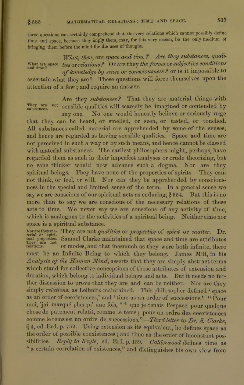 these questions can certainly comprehend that the very relations which cannot possibly define time and space, because they imply them, may, for this very reason, be the only medium ol bringing them before the mind for the uses of thought. What, then, are space and time f Are they substances, quali■ what are space f{es or relations ? Or are they the forms or subjective conditions and time? a . . . ... , of knowledge by sense or consciousness r or is it impossible to ascertain what they are ? These questions will force themselves upon the attention of a few ; and require an answer. Are they substances? That they are material things with Stances. DOt sensible qualities will scarcely be imagined or contended by any one. No one would honestly believe or seriously urge that they can be heard, or smelled, or seen, or tasted, or touched. All substances called material are apprehended by some of the senses, and hence are regarded as having sensible qualities. Space and time are not perceived in such a way or by such means, and hence cannot be classed with material substances. The earliest philosophers might, perhaps, have regarded them as such in their imperfect analyses or crude theorizing, but no sane thinker would now advance such a dogma. Nor are they spiritual beings. They have none of the properties of spirits. They can- not think, or feel, or will. Nor can they be apprehended by conscious- ness in the special and limited sense of the term. In a general sense we say we are conscious of our spiritual acts as enduring, § 554. But this is no more than to say we are conscious of the necessary relations of these acts to time. We never say we are conscious of any activity of time, which is analogous to the activities of a spiritual being. Neither time nor space is a spiritual substance. Noraretheyma- They are not qualities or moperties of spirit or matter. Dr. tenal or spm-  -1 x tuai properties. Samuel Clarke maintained that space and time are attributes They are not . 1 relations. or modes, and that inasmuch as they were both infinite, there must be an Infinite Being to which they belong. James Mill, in his Analysis of the Human Mind, asserts that they are simply abstract terms which stand for collective conceptions of those attributes of extension and duration, which belong to individual beings and acts. But it needs no fur- ther discussion to prove that they are and can be neither. Nor are they simply relations, as Leibnitz maintained. This philosopher defined ‘ space as an order of coexistences,’ and ‘ time as an order of successions.’ “ Pour moi, ’jai marque plus qu’ une fois, * * que je tenais l’espace pour quelque chose de purement relatif, comme le terns ; pour un ordre des coexistences corame le teins est un ordre de successions.”—Third letter to Dr. S. Clarke § 4, ed. Erd. p. 752. Using extension as its equivalent, he defines space as the order of possible coexistences; and time as the order of inconstant pos- sibilities.. Reply to Bayle, ed. Erd. p. 189. Colder wood defines time as a certain coil elation ol existences,” and distinguishes his own view from