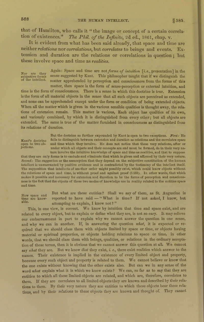 that of Hamilton, who calls it “ the image or concept of a certain correla- tion of existences.” The Phil, of the Infinite, 2d ed., 1861, chap. v. It is evident from what has been said already, that space and time are neither relatiofis nor correlations, but correlates to beings and events. Ex- tension and duration are the relations or correlations in question; but these involve space and time as realities. N)r nre the -^Ba‘D: Space and time arc not forms of intuition [i.e., presentation] in the subjective forms sense suggested by Kant. This philosopher taught that if we distinguish the of tho intellect raatter apprehended by perception and consciousness from the forms of this matter, then space is the form of sense-perception or external intuition, and time is the form of consciousness. There is a sense in which this doctrine is true. Extension is the form of all material objects in the sense that all such objects are perceived as extended, and none can be apprehended except under the form or condition of being extended objects. When all the matter which is given in the various sensible qualities is thought away, the rela- tions of extension remain. This matter is various, Each object has qualities of its own, and variously combined, by which it is distinguished from every other; but all objects are extended. The same is true of the matter furnished in consciousness as distinguished from its relations of duration. But the doctrine ns further expounded by Kant is open to two exceptions. First: He Kant’s doctrine tails to distinguish between extension and duration as relations and the correlates space open to two ob- and time which they involve. Ho does not notice that these very relations, after or joctions. under which all objects and their concepts are and must be formed, do in thoir very na- ture involve the intuitive knowledge of space and time as realities, and that to suppose that they arc only forms is to exclude and eliminate that which is given and affirmed by their very nature. Secottd: The suggestion or the assumption that they depend on tho subjective constitution of the human intellect is unwarranted by positivo evidence and is contradicted by the testimony of the intellect itself. The supposition that intellects of another order might possibly exist, which could know objects without tho relations of space and time, is without proof and against proof (5 533). In other words, that which makes it possible and necessary for extension and duration to bo the forms of perception and conscious- ness is the fact that tho objects of these two modes of knowledge are in reality rolated to the entities space nnd time. ,, , Cut what are these entities? Shall we say of them, as St. Augustine is How space nnd J ’ time are know- reported to have said — “ What is time ? If not asked, I know, but ablc' attempting to explain, I know not ? ” This, in one view, is correct. We know by intuition that time nnd space exist, and are related to every object, but to explain or define what they are, is not so easy. It may relieve our embarrassment in part to explain why we cannot answer the question in one sense, and why we can in another. If, in answering the question what, it is expected or re- quired that we should class them with objects limited by space or time, or objects having material or spiritual properties, or objects holding relations to space or time, in other words, that we should class them with beings, qualities, or relations in the ordinary accepta- tion of these terms, then it is obvious that we cannot answer this question at all. We cannot say ichat they are. But we know that they exist, L e., there exist realities which answer to the names. Their existence is implied in the existence of every limited object and property, because every such object and property is related to them. We cannot believe or know that the one exists without knowing that the other exists also. But can we in any sense of the word what explain what it is which we know exists ? We can, so far as to say that they are entities to which all these limited objects are related, and which are, therefore, correlates to them. If they are correlates to all limited objects they are known and described by their rela- tions to them. By their very nature they aic entities to which these objects bear these rela- tions, and by their relations to these objects they arc known and thought of. They cannot