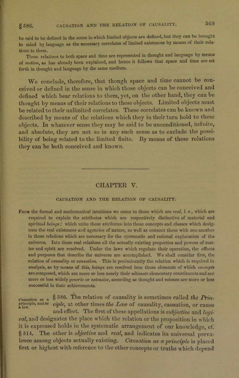 §586. CAUSATION AND THE RELATION OF CAUSALITY. o09 be said to be defined in the sense in which limited objects are defined, but they can be brought to mind by language as the necessary correlates of limited existences by means of their rela- tions to them. These relations to both space and time are represented in thought and language by means of motion, as has already been explained, and hence it follows that space and time are set forth in thought and language by the same medium. We conclude, therefore, that though space and time cannot be con- ceived or defined in the sense in which those objects can be conceived and defined which bear relations to them, yet, on the other hand, they can be thought by means of their relations to these objects. Limited objects must be related to their unlimited correlates. These correlates can be known and described by means of the relations which they in their turn hold to these objects. In whatever sense they may be said to be unconditioned, infinite, and absolute, they are not so in any such sense as to exclude the possi- bility of being related to the limited finite. By means of these relations they can be both conceived and known. CHAPTER V. CAUSATION AND THE RELATION OF CAUSALITY. From the formal and mathematical intuitions we come to those which are real, i. c., which are required to explain the attributes which are respectively distinctive of material and spiritual beings: which unite these attributes into those concepts and classes which desig- nate the real existences and agencies of nature, as well as connect these with one another in those relations which are necessary for the systematic and rational explanation of the universe. Into these real relations all the actually existing properties and powers of mat- ter and spirit are resolved. Under the laws which regulate their operation, the effects and purposes that describe the universe are accomplished. We shall consider first, the relation of causality or causation. This is preeminently the relation which is required in analysis, as by means of this, beings are resolved into those elements of which concepts are composed, which are more or less nearly their ultimate elementary constituents and are more or less widely generic or extensive, according as thought and science are more or less successful in their achievements. Causation as a § 586- The relation of causality is sometimes called the JPrin- pnnciptc, and as cipie^ at other times the Law of causality, causation, or cause and effect. The first of these appellations is subjective and logi- cal, and designates the place which the relation or the proposition in which it is expressed holds in the systematic arrangement of our knowledge, cf. § 514. The other is objective and real, and indicates its universal preva- lence among objects actually existing. Causation as a principle is placed first or highest with reference to the other concepts or truths which depend