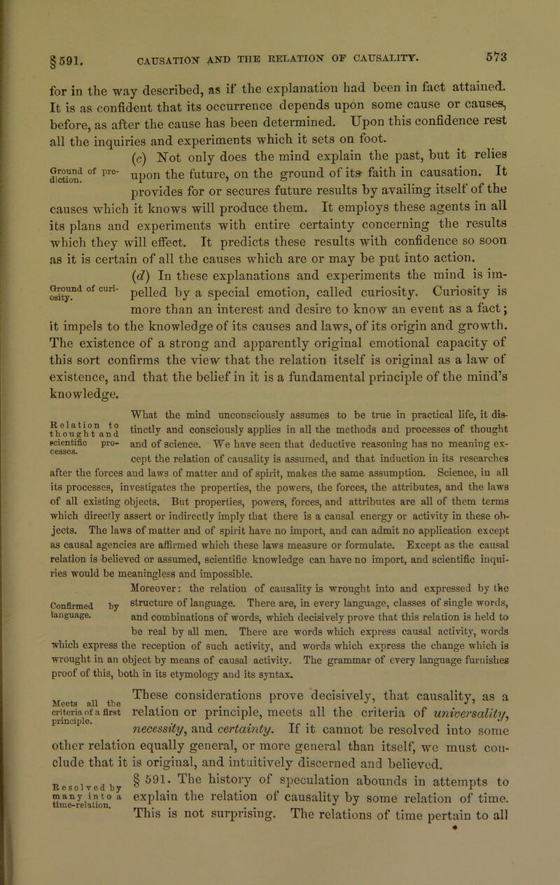 for in the way described, as if the explanation had been in fact attained. It is as confident that its occurrence depends upon some cause or causes, before, as after the cause has been determined. Upon this confidence rest all the inquiries and experiments which it sets on foot. (c) Uot only does the mind explain the past, but it relies dietin'1 °f rrc ul)0n the future, on the ground of its faith in causation. It provides for or secures future results by availing itself of the causes which it knows will produce them. It employs these agents in all its plans and experiments with entire certainty concerning the results which they will effect. It predicts these results with confidence so soon as it is certain of all the causes which are or may be put into action. (d) In these explanations and experiments the mind is im- cStyfd °f cun pelled by a special emotion, called curiosity. Curiosity is more than an interest and desire to know an event as a fact; it impels to the knowledge of its causes and laws, of its origin and growth. The existence of a strong and apparently original emotional capacity of this sort confirms the view that the relation itself is original as a law of existence, and that the belief in it is a fundamental principle of the mind’s knowledge. What the mind unconsciously assumes to be true in practical life, it dis- fh^nghtand tinctly and consciously applies in all the methods and processes of thought scientific pro- and of science. We have seen that deductive reasoning has no meaning ex- cesses. cept the relation of causality is assumed, and that induction in its researches after the forces and laws of matter and of spirit, makes the same assumption. Science, in all its processes, investigates the properties, the powers, the forces, the attributes, and the laws of all existing objects. But properties, powers, forces, and attributes are all of them terms which directly assert or indirectly imply that there is a causal energy or activity in these ob- jects. The laws of matter and of spirit have no import, and can admit no application except as causal agencies are affirmed which these laws measure or formulate. Except as the causal relation is believed or assumed, scientific knowledge can have no import, and scientific inqui- ries would be meaningless and impossible. Moreover: the relation of causality is wrought into and expressed by the Confirmed by structure of language. There are, in every language, classes of single words, language. and combinations of words, which decisively prove that this relation is held to be real by all men. There are words which express causal activity, words which express the reception of such activity, and words which express the change which is wrought in an object by means of causal activity. The grammar of every language furnishes proof of this, both in its etymology and its syntax. These considerations prove decisively, that causality, as a Meets all the . ... 1 , J J ’ criteria of a first relation or principle, meets all the criteria of universality, necessity, and certainty. If it cannot be resolved into some other relation equally general, or more general than itself, we must con- clude that it is original, and intuitively discerned and believed. Resolved by history of speculation abounds in attempts to “in “relation a exP^n t^1G relation of causality by some relation of time. This is not surprising. The relations of time pertain to all