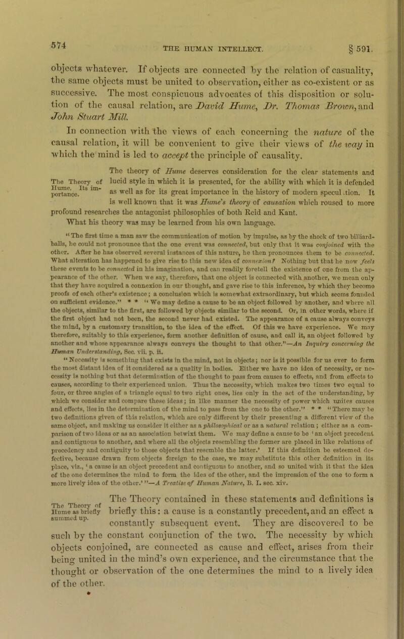 THE HUMAN INTELLECT. §591. objects whatever. If objects are connected by the relation of casuality, the same objects must be united to observation, either as co-existent or as successive. The most conspicuous advocates of this disposition or solu- tion of the causal relation, are David Hume, Dr. Thomas Brown, and John Stuart Mill. In connection with the views of each concerning the nature of the causal relation, it will be convenient to give their views of the way in which the mind is led to accept the principle of causality. The theory of Hume deserves consideration for the clear statements and lucid style in which it is presented, for the ability with which it is defended as well as for its great importance in the history of modern specul .tion. It is well known that it was Hume's theory of causation which roused to more profound researches the antagonist philosophies of both Reid and Kant. What his theory was may be learned from his own language. The Theory of Hume. Its im- portance. “ The first time a man saw the communication of motion by impulse, as by the shock of two billiard- balls, he could not pronounce that the one event was connected, but only that it was conjoined with the other. After he has observed several instances of this nature, he then pronounces them to be connected. What alteration has happened to give rise to this new idea of connexion! Nothing but that lie now feels these events to bo connected iu his imagination, and can readily foretell tho existence of one from the ap- pearance of the other. When we say, therefore, that one object is connected with another, wo mean only that they have acquired a connexion in our thought, and gave rise to this inference, by which they becomo proofs of each other’s existence; a conclusion which is somewhat extraordinary, but which seems founded on sufficient evidence.” * * “ Wo may define a cause to be an object followed by another, and where ail the objects, similar to the first, are followed by objects similar to the second. Or, in other words, where if the first object had not been, the second never had existed. The appearance of a cause always conveys the mind, by a customary transition, to the idea of the effect. Of this we have experience. We may therefore, suitably to this experience, form another definition of cause, and call it, an object followed by another and whose appearance always conveys the thought to that other.—An Inquiry concerning the Human Understanding, 8ec. vii. p. ii. “ Necessity is something that exists in the mind, not in objects; nor is it possible for us ever to form the most distant idea of it considered as a quality in bodios. Either we have no idea of necessity, or ne- cessity is nothing but that determination of the thought to pass from causes to effects, and from effects to causes, according to their experienced union. Thus the necessity, which makes two times two equal to four, or three angles of a trianglo equal to two right ones, lies only in the act of the understanding, by which we consider and compare these ideas ; in like manner tho necessity of power which unites causes and effects, lies in the determination of the mind to pass from the one to the other.” * * “ There may bo two definitions given of this relation, which aro only different by their presenting a different view of tho samo object, and making us consider it cither as a philosophical or as a natural relation ; either as a com- parison of two ideas or as an association betwixt them. We may define a cause to bo 1 an object precedent and contiguous to another, and where all the objects resembling tho former are placed in like relations of precedency and contiguity to those objects that resemble the latter.’ If this definition be esteemed de- fective, because drawn from objects foreign to the case, we may substitute this other definition in its place, viz., 1 a cause is an object precedent and contiguous to another, and so united with it that tho idea of the ono determines the mind to form the idea of the other, and the impression of the one to form a more lively idea of the other.’ ”—A Treatise of Human Nature, B. I. sec xiv. The Theory of Hume as briefly summed up. The Theory contained in these statements and definitions is briefly this: a cause is a constantly precedent,and an effect a constantly subsequent event. They are discovered to be such by the constant conjunction of the two. The necessity by which objects conjoined, are connected as cause and effect, arises from their being united in the mind’s own experience, and the circumstance that the thought or observation of the one determines the mind to a lively idea of the other.