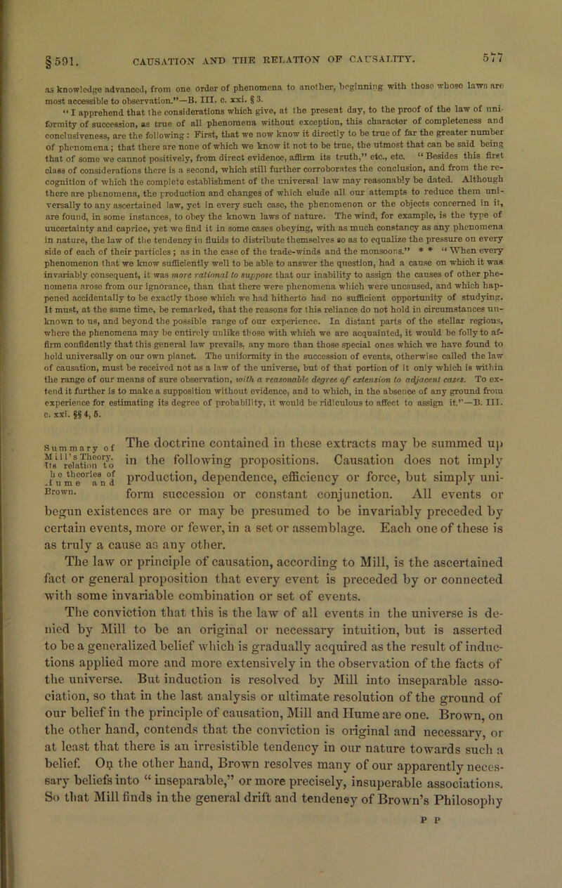 as knowledge advanced, from one order of phenomena to another, beginning with those whoso lawn are most accessible to observation.”—B. III. c. xxi. § 3. “I apprehend that the considerations which give, at the present day, to the proof of the law of uni- formity of succession, as true of all phenomena without exception, this character of completeness and conclusiveness, are the following ' First, that we now know it directly to be true of far the greater number of phenomena ; that there are none of which wo know it not to be true, the utmost that can be said being that of some we cannot positively, from direct evidence, affirm its truth,” etc., etc. “ Besides this first class of considerations there is a second, which still further corroborates the conclusion, and from the re- cognition of which tho complete establishment of the universal law may reasonably be dated. Although there arc phenomena, the production and changes of which elude all our attempts to reduce them uni- versally to any ascertained law, yet in every such case, the phenomenon or the objects concerned in it, are found, in some instances, to obey the known laws of nature. The wind, for example, is the type of uucertainty and caprice, yet we find it in some cases obeying, with as much constancy as any phenomena in nature, the law of the tendency in fluids to distribute themselves so as to equalize the pressure on every side of each of their particles ; as in the case of the trade-winds and the monsoons.” * * “ When every phenomenon that we know sufficiently well to be able to answer the question, had a cause on which it was invariably consequent, it was more rational to suppose that our inability to assign the causes of other phe- nomena arose from our ignorance, than that there were phenomena which were uncaused, and which hap- pened accidentally to be exactly those which we had hitherto had no sufficient opportunity of studying. It must, at the same time, be remarked, that the reasons for this reliance do not hold in circumstances un- known to us, and beyond the possible range of our experience. In distant parts of the stellar regions, where the phenomena may be entirely unlike those with which we are acquainted, it would be folly to af- firm confidently that this general law prevails, any more than those special ones which we have found to hold universally on our own planet. The uniformity in the succession of events, otherwise called the law of causation, must be received not as a law of the universe, but of that portion of it only which is within the range of our means of sure observation, with a reasonable degree, of extension to adjacent cases. To ex- tend it further is to make a supposition without evidence, and to which, in the absence of any ground from experience for estimating its degree of probability, it would be ridiculous to affect to assign it.”—B. III. The doctrine contained in these extracts may be summed up in the following propositions. Causation does not imply production, dependence, efficiency or force, but simply uni- form succession or constant conjunction. All events or begun existences are or may be presumed to be invariably preceded by certain events, more or fewer, in a set or assemblage. Each one of these is as truly a cause as any other. The law or principle of causation, according to Mill, is the ascertained fact or general proposition that every event is preceded by or connected with some invariable combination or set of events. The conviction that this is the law of all events in the universe is de- nied by Mill to be an original or necessary intuition, but is asserted to be a generalized belief which is gradually acquired as the result of induc- tions applied more and more extensively in the observation of the facts of the universe. But induction is resolved by Mill into inseparable asso- ciation, so that in the last analysis or ultimate resolution of the ground of our belief in the principle of causation, Mill and Hume are one. Brown, on the other hand, contends that the conviction is original and necessarv, or at least that there is an irresistible tendency in our nature towards such a belief. Op the other band, Brown resolves many of our apparently neces- sary beliefs into “ inseparable,” or more precisely, insuperable associations. So that Mill finds in the general drift and tendency of Brown’s Philosophy c. xxi. §§ 4, 6. Summary of Mill’s Theory. Its relation to h o theories of M u m e and Brown. P P