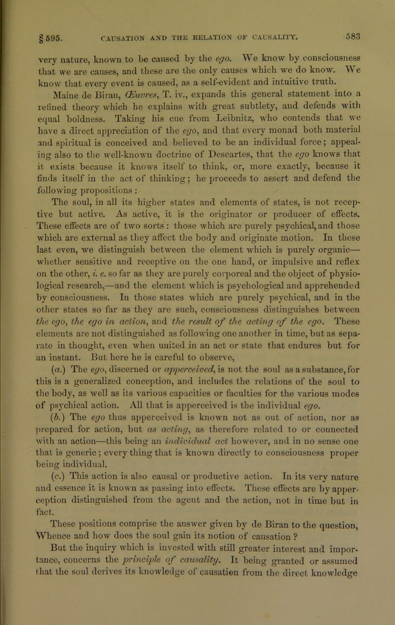 very nature, known to be caused by the ego. TVTe know by consciousness that we are causes, and these are the only causes which we do know. We know that every event is caused, as a self-evident and intuitive truth. Maine de Biran, CEuvres, T. iv., expands this general statement into a refined theory which he explains with great subtlety, and defends with equal boldness. Taking his cue from Leibnitz, who contends that we have a direct appreciation of the ego, and that every monad both material and spiritual is conceived and believed to be an individual force; appeal- ing also to the well-known doctrine of Descartes, that the ego knows that it. exists because it knows itself to think, or, more exactly, because it finds itself in the act of thinking; he proceeds to assert and defend the following propositions : The soul, in all its higher states and elements of states, is not recep- tive but active. As active, it is the originator or producer of effects. These effects are of two sorts : those which are purely psychical, and those which are external as they affect the body and originate motion. In these last even, we distinguish between the element which is purely organic— whether sensitive and receptive on the one hand, or impulsive and reflex on the other, i. e. so far as they are purely corporeal and the object of physio- logical research,—and the element which is psychological and apprehended by consciousness. In those states which are purely psychical, and in the other states so far as they are such, consciousness distinguishes between the ego, the ego in action, and the result of the acting of the ego. These elements are not distinguished as following one another in time, but as sepa- rate in thought, even when united in an act or state that endures but for an instant. But here he is careful to observe, (a.) The ego, discerned or appei’ceived, is not the soul as a substance, for this is a generalized conception, and includes the relations of the soul to the body, as well as its various capacities or faculties for the various modes of psychical action. All that is apperceived is the individual ego. (b.) The ego thus apperceived is known not as out of action, nor as prepared for action, but as acting, as therefore related to or connected with an action—this being an individual act however, and in no sense one that is generic; every thing that is known directly to consciousness proper being individual. (c.) This action is also causal or productive action. In its very nature and essence it is known as passing into effects. These effects are by apper- ception distinguished from the agent and the action, not in time but in fact. These positions comprise the answer given by de Biran to the question, Whence and how does the soul gain its notion of causation ? But the inquiry which is invested with still greater interest and impor- tance, concerns the principle of causality. It being granted or assumed that the soul derives its knowledge of causation from the direct knowledge