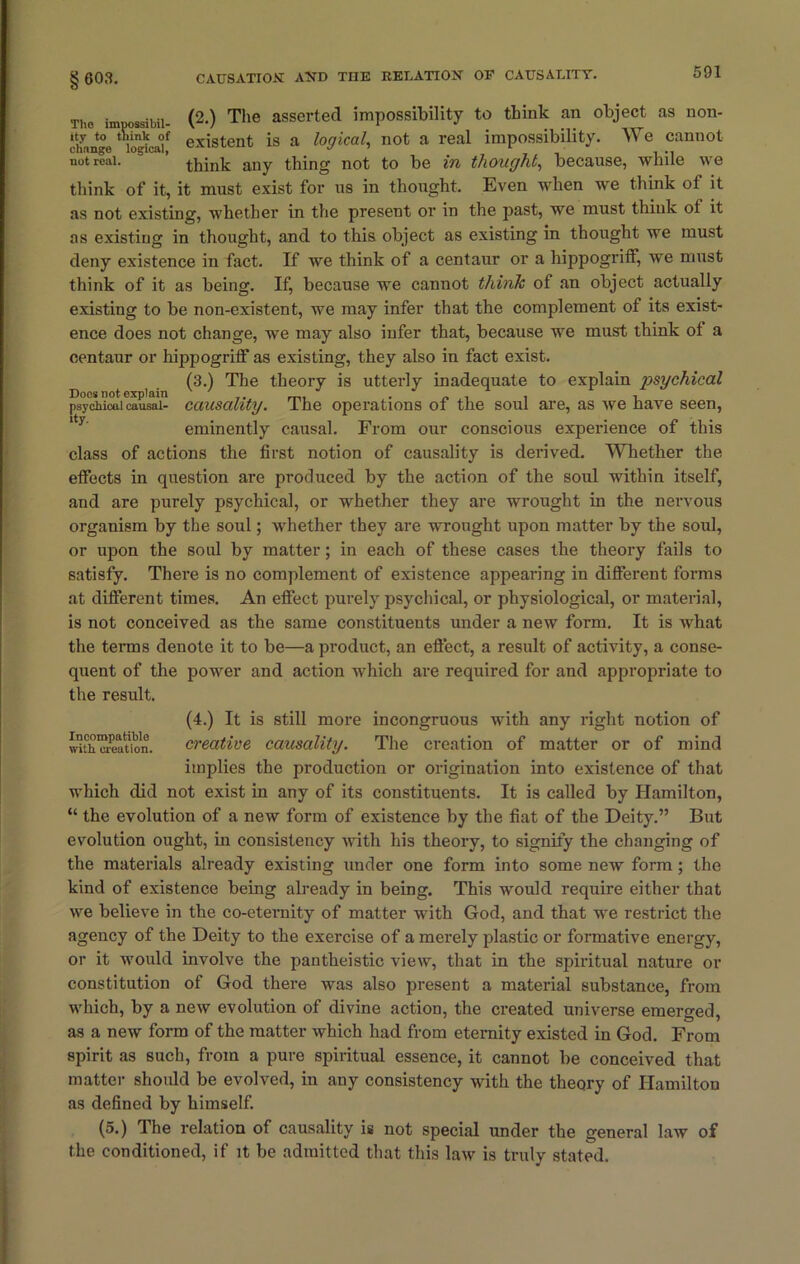 § 603. Tho im ossibil. (2.) The asserted impossibility to think an object as non- ay nge existent is a logical, not a real impossibility. We cannot not real. ’ think any thing not to be in thought, because, while we think of it, it must exist for us in thought. Even when we think of it as not existing, whether in the present or in the past, we must think ot it as existing in thought, and to this object as existing in thought we must deny existence in fact. If we think of a centaur or a hippogritf, we must think of it as being. If, because we cannot think of an object actually existing to be non-existent, we may infer that the complement of its exist- ence does not change, we may also infer that, because we must think ot a centaur or hippogritf as existing, they also in fact exist. (3.) The theory is utterly inadequate to explain psychical Does not explain ' * _, J . , , psychical causal- causality, lhe operations ot the soul are, as we nave seen, eminently causal. From our conscious experience of this class of actions the first notion of causality is derived. Whether the etfects in question are produced by the action of the soul within itself, and are purely psychical, or whether they are wrought in the nervous organism by the soul; whether they are wrought upon matter by the soul, or upon the soul by matter; in each of these cases the theory fails to satisfy. There is no complement of existence appearing in different forms at different times. An effect purely psychical, or physiological, or material, is not conceived as the same constituents under a new form. It is Avhat the terms denote it to be—a product, an effect, a result of activity, a conse- quent of the power and action which are required for and appropriate to the result. Incompatible with creation. (4.) It is still more incongruous with any right notion of creative causality. The creation of matter or of mind implies the production or origination into existence of that which did not exist in any of its constituents. It is called by Hamilton, “ the evolution of a new form of existence by the fiat of the Deity.” But evolution ought, in consistency with his theory, to signify the changing of the materials already existing under one form into some new form; the kind of existence being already in being. This would require either that we believe in the co-eternity of matter with God, and that we restrict the agency of the Deity to the exercise of a merely plastic or formative energy, or it would involve the pantheistic view, that in the spiritual nature or constitution of God there was also present a material substance, from which, by a new evolution of divine action, the created universe emerged, as a new form of the matter which had from eternity existed in God. From spirit as such, from a pure spiritual essence, it cannot be conceived that matter should be evolved, in any consistency with the theory of Hamilton as defined by himself. (5.) The relation of causality is not special under the general law of the conditioned, if it be admitted that this law is truly stated.