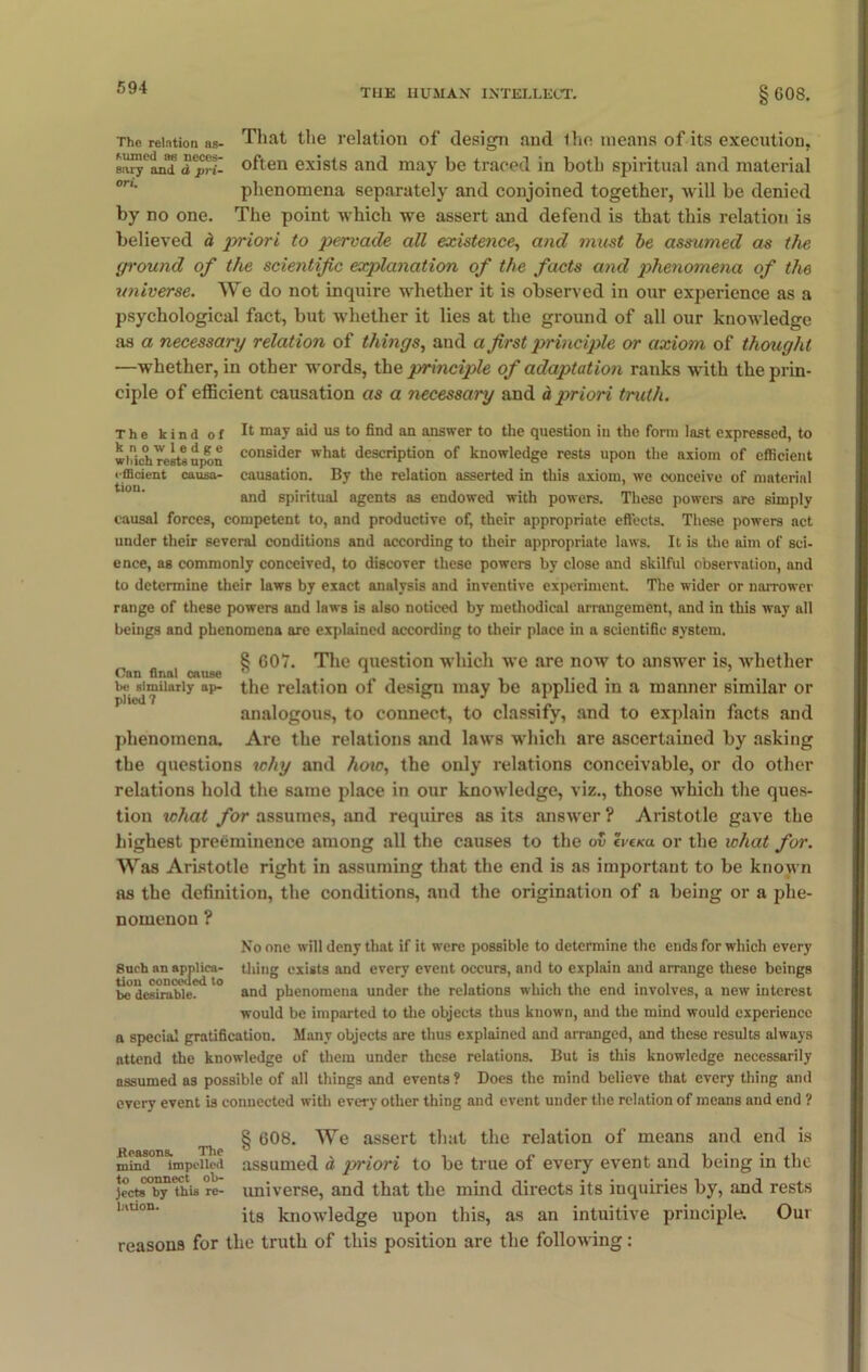 TUE HUMAN INTELLECT. 008. Tho relation as- That the relation of design and ihe means of its execution, earyCan™ d^rY- often exists and may be traced in both spiritual and material phenomena separately and conjoined together, will be denied by no one. The point which we assert and defend is that this relation is believed a priori to pervade all existence, and must be assumed as the. ground of the scientific explanation of the facts and phenomena of the universe. We do not inquire whether it is observed in our experience as a psychological fact, but whether it lies at the ground of all our knowledge as a necessary relation of things, and a first principle or axiom of thought —whether, in other words, the principle of adaptation ranks with the prin- ciple of efficient causation as a necessary and dpriori truth. The kind of I1 may a'd us to find an answer to the question in the form last expressed, to widchTerttupon consider what description of knowledge rests upon the axiom of efficient efficient causa- causation. By the relation asserted in this axiom, we conceive of material and spiritual agents as endowed with powers. These powers are simply causal forces, competent to, and productive of, their appropriate effects. These powers act under their several conditions and according to their appropriate laws. It is the aim of sci- ence, as commonly conceived, to discover these powers by close and skilful observation, and to determine their laws by exact analysis and inventive experiment. The wider or narrower range of these powers and laws is also noticed by methodical arrangement, and in this way all beings and phenomena are explained according to their place in a scientific system. 8 G07. The question which we are now to answer is, whether Can final cause ° be similarly np- the analogous, to connect, to classify, and to explain facts and phenomena. Are the relations and laws which are ascertained by asking the questions why and how, the only relations conceivable, or do other relations hold the same place in our knowledge, viz., those which the ques- tion what for assumes, and requires as its answer ? Aristotle gave the highest preeminence among all the causes to the ov IvtKu. or the what for. Was Aristotle right in assuming that the end is as important to be known as the definition, the conditions, and the origination of a being or a phe- nomenon ? No one will deny that if it were possible to determine the ends for which every Such an ap|>Ueii- thing exists and every event occurs, and to explain and arrange these beings be desirable. '° and phenomena under the relations which the end involves, a new interest would be imparted to the objects thus known, and the mind would experience a special gratification. Many objects are thus explained and arranged, and these results always attend the knowledge of them under these relations. But is this knowledge necessarily assumed as possible of all things and events ? Does the mind believe that every thing and every event is connected with every other thing and event under the relation of means and end ? § 608. We assert that the relation of means and end is mindOIlsimpoiiod asgume(j ^ jyriori to be true of every event and being in the jccts°by Thu re- universe, and that the mind directs its inquiries by, and rests its knowledge upon this, as an intuitive principle. Our reasons for the truth of this position are the following: relation of design may be applied in a manner similar or