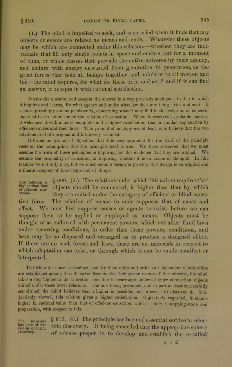 (1.) The iniiul is impelled to seek, and is satisfied when it iinds that any objects or events are related as means and ends. Whatever these objects may be which are connected under this relation,—whether they are indi- viduals that fill only single points in space and endure but for a moment of time, or whole classes that pervade the entire universe by their agency, and endure with energy un wasted from generation to generation, as the great forces that hold all beings together and minister to all motion and life—the mind inquires, for what do these exist and act ? and if it can find an answer, it accepts it with rational satisfaction. It asks the question and accepts the answer in a way precisely analogous to that in which it inquires and learns, By what agency and under what law does any thing exist and act ? It asks as pressingly and as persistently, concerning what it may find in this relation, as concern- ing what it can know under the relation of causation. When it receives a probable answer, it welcomes it with a more complete and a higher satisfaction than a similar explanation by efficient causes and their laws. This ground of analogy would lead us to believe that the two relations are both original and intuitively assumed. It forms no ground of objection, that this very argument for the truth of the principle rests on the assumption that the principle itself is true. We have observed that we must assume the truth of these principles in inquiring for the evidence that they are original. We assume the originality of causation, in inquiring whether it is an axiom of thought. In like manner we not only may, but we must assume design in proving that design is an original and ultimate category of knowledge and of things. The relation is § 609. (2.) The relations under which this axiom requires that of^fficienTcau- objects should be connected, is higher than that by which eation- they are united under the category of efficient or blind causa- tive force. The relation of means to ends supposes that of cause and effect. We must first suppose causes or agents to exist, before we can suppose them to be applied or employed as means. Objects must be thought of as endowed with permanent powers, which act after fixed laws under recurring conditions, in order that these powers, conditions, and laws may be so disposed and arranged as to produce a designed effect. If there are no such forces and laws, there are no materials in respect to which adaptation can exist, or through which it can be made manifest or interpreted. But when these are ascertained, and by them unity and order and dependent relationships are established among the otherwise disconnected beings and events of the universe, the mind takes a step higher in its aspirations, seeking to rearrange under a higher connection objects united under these lower relations. The one being presumed, and in part at least successfully established, the mind believes that a higher is possible, and proceeds to discover it. Sub. jectively viewed, this relation gives a higher satisfaction. Objectively regarded, it stands higher in rational value than that of efficient causation, which is only a stepping-stone and preparation, with respect to this. The principle §610. (3.) The principle has been of essential service in scien- vi™ hTTcientiflc tific discovery. It being conceded that the appropriate sphere discovery. 0f science pr0per is to develop and establish the so-called y 0 2