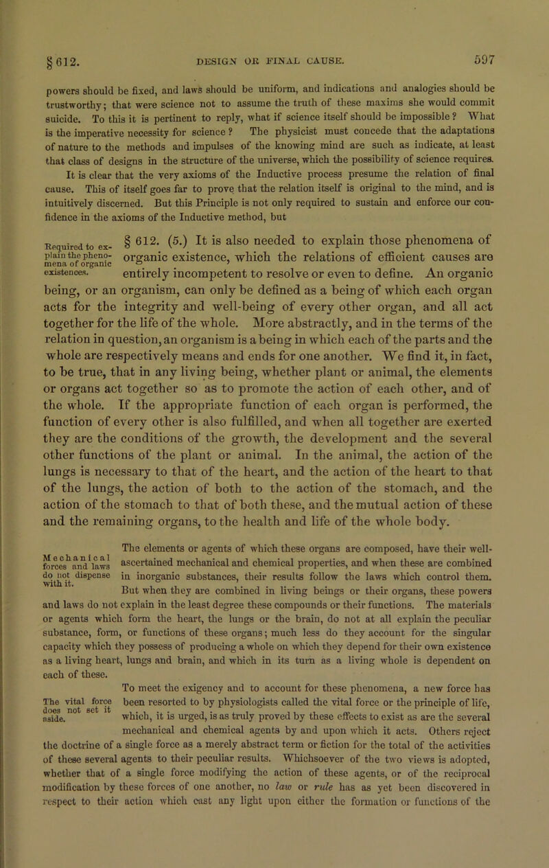 powers should be fixed, aud laws should be uniform, and indications and analogies should be trustworthy; that were science not to assume the truth of these maxims she would commit suicide. To this it is pertinent to reply, what if science itself should be impossible ? What is the imperative necessity for science ? The physicist must concede that the adaptations of nature to the methods and impulses of the knowing mind are such as indicate, at least that class of designs in the structure of the universe, which the possibility of science requires. It is clear that the very axioms of the Inductive process presume the relation of final cause. This of itself goes far to prove that the relation itself is original to the mind, and is intuitively discerned. But this Principle is not only required to sustain and enforce our con- fidence in the axioms of the Inductive method, but Required to ex- plain the pheno- mena of organic existences. § 612. (5.) It is also needed to explain those phenomena of organic existence, which the relations of efficient causes are entirely incompetent to resolve or even to define. An organic being, or an organism, can only be defined as a being of which each organ acts for the integrity and well-being of every other organ, and all act together for the life of the whole. More abstractly, and in the terms of the relation in question, an organism is a being in which each of the parts and the whole are respectively means and ends for one another. We find it, in fact, to be true, that in any living being, whether plant or animal, the elements or organs act together so as to promote the action of each other, and of the whole. If the appropriate function of each organ is performed, the function of every other is also fulfilled, and when all together are exerted they are the conditions of the growth, the development and the several other functions of the plant or animal. In the animal, the action of the lungs is necessary to that of the heart, and the action of the heart to that of the lungs, the action of both to the action of the stomach, and the action of the stomach to that of both these, and the mutual action of these and the remaining organs, to the health and life of the whole body. The elements or agents of which these organs are composed, have their well- forces11 and*law3 ascertained mechanical and chemical properties, and when these are combined do not dispense in inorganic substances, their results follow the laws which control them, with it. But when they are combined in living beings or their organs, these powers and laws do not explain in the least degree these compounds or their functions. The materials or agents which form the heart, the lungs or the brain, do not at all explain the peculiar substance, form, or functions of these organs; much less do they account for the singular capacity which they possess of producing a whole on which they depend for their own existence as a living heart, lungs and brain, and which in its turn as a living whole is dependent on each of these. To meet the exigency and to account for these phenomena, a new force has The vital force been resorted to by physiologists called the vital force or the principle of life, nsije.not 60 1 which, it is urged, is as truly proved by these effects to exist as are the several mechanical and chemical agents by and upon which it acts. Others reject the doctrine of a single force as a merely abstract term or fiction for the total of the activities of these several agents to their peculiar results. Whichsoever of the two views is adopted, whether that of a single force modifying the action of these agents, or of the reciprocal modification by these forces of one another, no law or rule has as yet been discovered in respect to their action which east any light upon either the formation or functions of the