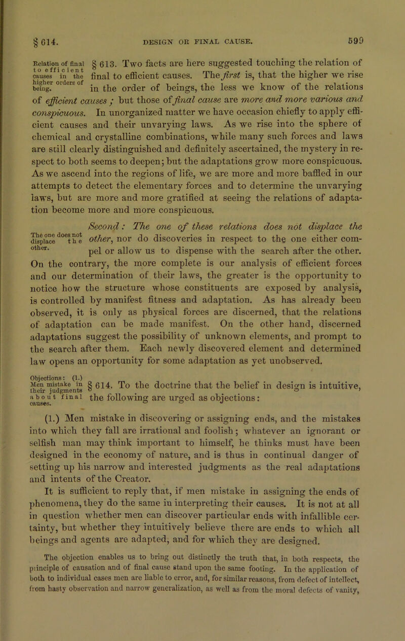 Relation of anal § 613. Two facts are here suggested touching the relation of causes 'in ethe final to efficient causes. The first is, that the higher we rise being.1 °'dors °f in the order of beings, the less we know of the relations of efficient causes ; but those offinal cause are more and more various and conspicuous. In unorganized matter we have occasion chiefly to apply effi- cient causes and their unvarying laws. As we rise into the sphere of chemical and crystalline combinations, while many such forces and laws are scill clearly distinguished and definitely ascertained, the mystery in re- spect to both seems to deepen; but the adaptations grow more conspicuous. As we ascend into the regions of life, we are more and more baffled in our attempts to detect the elementary forces and to determine the unvarying laws, but are more and more gratified at seeing the relations of adapta- tion become more and more conspicuous. Second: The one of these relatione does not displace the d^piMed°eth°e other, nor do discoveries in respect to the one either com- other‘ pel or allow us to dispense with the search after the other. On the contrary, the more complete is our analysis of efficient forces and our determination of their laws, the greater is the opportunity to notice how the structure whose constituents are exposed by analysis, is controlled by manifest fitness and adaptation. As has already been observed, it is only as physical forces are discerned, that the relations of adaptation can be made manifest. On the other hand, discerned adaptations suggest the possibility of unknown elements, and prompt to the search after them. Each newly discovered element and determined law opens an opportunity for some adaptation as yet unobserved. Objections: (1.) Men mistake in g 614. To the doctrine that the belief in design is intuitive, their judgments ° o > about final the following are urged as objections: CfiU66S« (1.) Men mistake in discovering or assigning ends, and the mistakes into which they fall are irrational and foolish; whatever an ignorant or selfish man may think important to himself, he thinks must have been designed in the economy of nature, and is thus in continual danger of setting up his narrow and interested judgments as the real adaptations and intents of the Creator. It is sufficient to reply that, if men mistake in assigning the ends of phenomena, they do the same in interpreting their causes. It is not at all in question whether men can discover particular ends with infallible cer- tainty, but whether they intuitively believe there are ends to which all beings and agents are adapted, and for which they are designed. The objection enables us to bring out distinctly the truth that, in both respects, the principle of causation and of final cause stand upon the same footing. In the application of both to individual cases men are liable to error, and, for similar reasons, from defect of intellect, from hasty observation and narrow generalization, as well as from the moral defects of vanity,