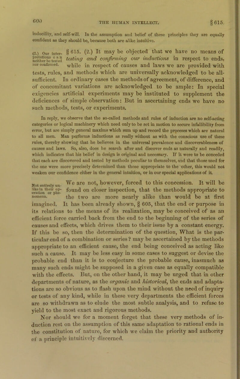 (500 indocility, and self-will. In the assumption and belief of these principles they arc equally confident as they should be, because both are alike intuitive. (2.) Our inter- § 615- (2-) ^ may be objected that we have no means of nctthc'rbotested test^n9 an(l confirming our inductions in respect to ends, nor confirmed, while in respect of causes and laws we are provided with tests, rules, and methods which are universally acknowledged to be all- sufficient. In ordinary cases the methods of agreement, of difference, and of concomitant variations are acknowledged to be ample: In special exigencies artificial experiments may be instituted to supplement the deficiences of simple observation: But in ascertaining ends we have no such methods, tests, or experiments. In reply, we observe that the so-called methods and rules of induction are no self-acting categories or logical machinery which need only to be set in motion to secure infallibility from error, but are simply general maxims which sum up and record the proceses which are natural to all men. Man performs inductions as really without as with the conscious use of these rules, thereby showing that he believes in the universal prevalence and discoverableness of causes and laws. So, also, does he search after and discover ends as naturally and readily, which indicates that his belief in design is original and necessary. If it were to be conceded that each are discovered and tested by methods peculiar to themselves, and that those used for the one were more precisely determined than those appropriate to the other, this would not weaken our confidence either in the general intuition, or in our special applications of it. w , We are not, however, forced to this concession. It will be Not entirely un- “ > like in their op- found on closer inspection, that the methods appropriate to nomena. the two are more nearly alike than would be at first imagined. It has been already shown, § 605, that the end or purpose in its relations to the means of its realization, may be conceived of as an efficient force carried back from the end to the beginning of the series of causes and effects, which drives them to their issue by a constant energy. If this be so, then the determination of the question, What is the par- ticular end of a combination or series ? may be ascertained by the methods appropriate to an efficient cause, the end being conceived as acting like such a cause. It may be less easy in some cases to suggest or devise the probable end than it is to conjecture the probable cause, inasmuch as many such ends might be supposed in a given case as equally compatible with the effects. But, on the other hand, it may be urged that in other departments of nature, as the organic and historical, the ends and adapta- tions are so obvious as to flash upon the mind without the need of inquiry or tests of any kind, while in these very departments the efficient forces are so withdrawn as to elude the most subtle analysis, and to refuse to yield to the most exact and rigorous methods. Nor should we for a moment forget that these very methods of in- duction rest on the assumption of this same adaptation to rational ends in the constitution of nature, for which we claim the priority and authority of a principle intuitively discerned.