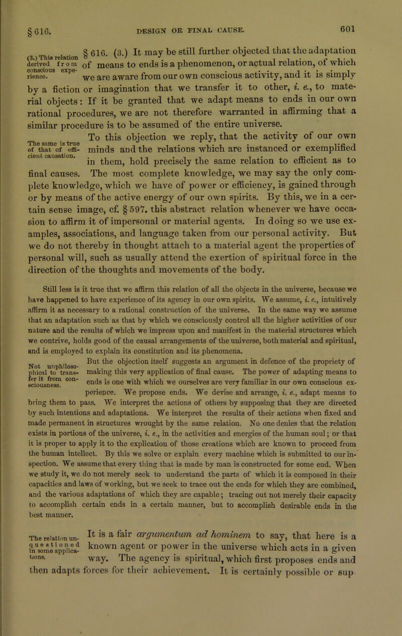 § GIG. S 616 (3 ) It mav be still farther objected that the adaptation (3.) This relation o • \ / c • i derived f r o m 0f means to ends is a phenomenon, or actual relation, ol winch rienco. yifQ are aware from our own conscious activity, and it is simply by a fiction or imagination that we transfer it to other, i. e., to mate- rial objects: If it be granted that we adapt means to ends in our own rational procedures, we are not therefore warranted in affirming that a similar procedure is to be assumed of the entire universe. To this objection we reply, that the activity of our own of that of effi- minds and the relations which are instanced or exemplified u°t causation. precisely the same relation to efficient as to final causes. The most complete knowledge, we may say the only com- plete knowledge, which we have of power or efficiency, is gained through or by means of the active energy of our own spirits. By this, we in a cer- tain sense image, cf. §597. this abstract relation whenever we have occa- sion to affirm it of impersonal or material agents. In doing so we use ex- amples, associations, and language taken from our personal activity. But we do not thereby in thought attach to a material agent the properties of personal will, such as usually attend the exertion of spiritual force in the direction of the thoughts and movements of the body. Still less is it true that we affirm this relation of all the objects in the universe, because we have happened to have experience of its agency in our own spirits. We assume, i.intuitively affirm it as necessary to a rational construction of the universe. In the same way we assume that an adaptation such as that by which we consciously control all the higher activities of our nature and the results of which we impress upon and manifest in the material structures which we contrive, holds good of the causal arrangements of the universe, both material and spiritual, and is employed to explain its constitution and its phenomena. Not unphiloso ^ut objection itself suggests an argument in defence of the propriety of pineal to trans- making this very application of final cause. The power of adapting means to ficiousnes™ °°n' etK^s is one with which we ourselves are very familiar in our own conscious ex- perience. We propose ends. We devise and arrange, i. e., adapt means to bring them to pass. We interpret the actions of others by supposing that they are directed by such intentions and adaptations. We interpret the results of their actions when fixed and made permanent in structures wrought by the same relation. No one denies that the relation exists in portions of the universe, i. e., in the activities and energies of the human soul; or that it is proper to apply it to the explication of those creations which are known to proceed from the human intellect. By this we solve or explain every machine which is submitted to our in- spection. We assume that every thing that is made by man is constructed for some end. When we study it, we do not merely seek to understand the parts of which it is composed in their capacities and laws of working, but we seek to trace out the ends for which they are combined, and the various adaptations of which they are capable; tracing out not merely their capacity to accomplish certain ends in a certain manner, but to accomplish desirable ends in the best manner. It is a fair argumentum ad hominem to say, that here is a known agent or power in the universe which acts in a given way. The agency is spiritual, which first proposes ends and then adapts forces for their achievement. It is certainly possible or Blip The relation un- questioned In some applica- tions.