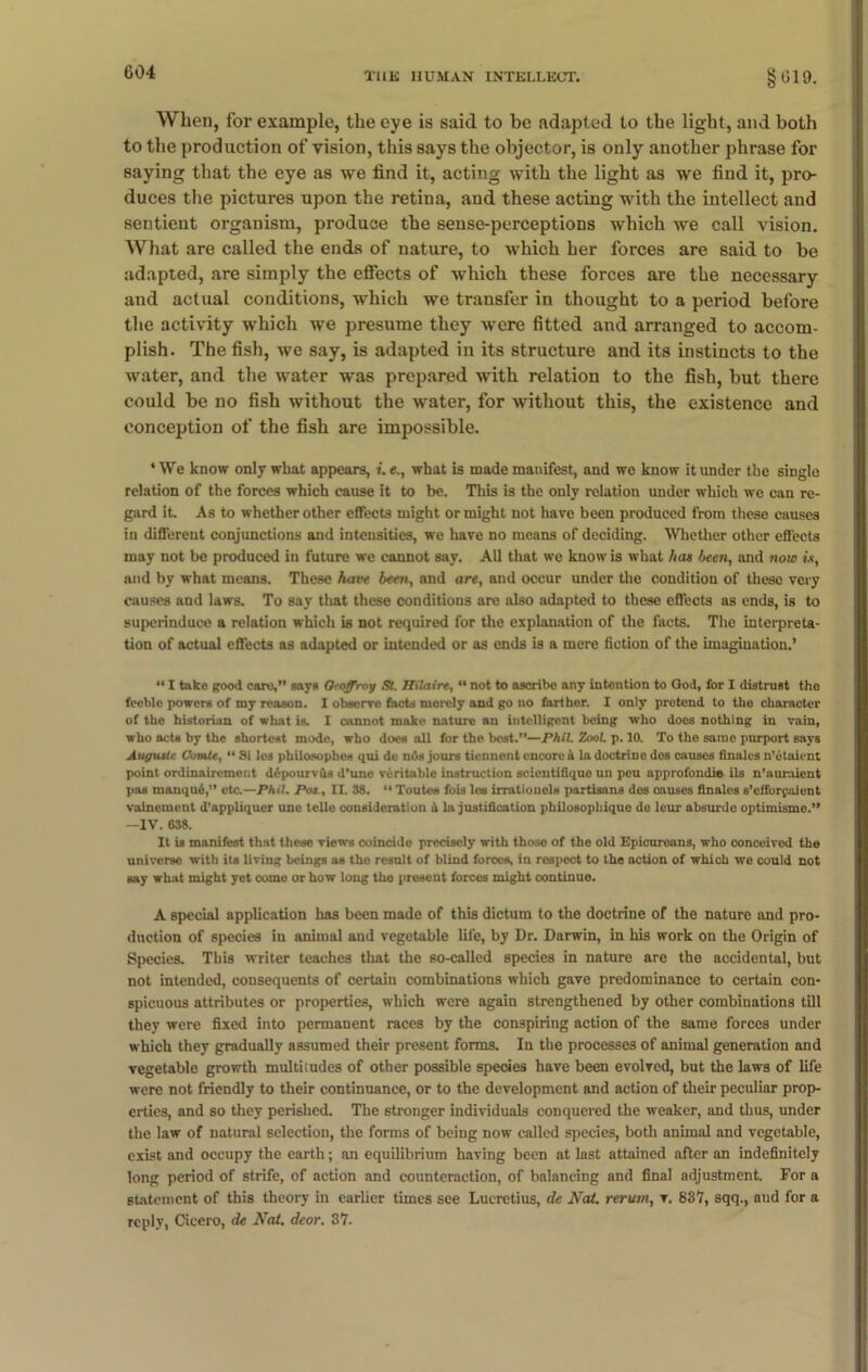 When, for example, the eye is said to he adapted to the light, and both to the production of vision, this says the objector, is only another phrase for saying that the eye as we find it, acting with the light as we find it, pro- duces the pictures upon the retina, and these acting with the intellect and sentient organism, produce the sense-perceptions which we call vision. What are called the ends of nature, to which her forces are said to be adapted, are simply the effects of which these forces are the necessary and actual conditions, which we transfer in thought to a period before the activity which we presume they were fitted and arranged to accom- plish. The fish, we say, is adapted in its structure and its instincts to the water, and the water was prepared with relation to the fish, but there could be no fish without the water, for without this, the existence and conception of the fish are impossible. ‘We know only what appears, t. e., what is made manifest, and we know it under the single relation of the forces which cause it to be. This is the only relation under which we can re- gard it. As to whether other effects might or might not have been produced from these causes in different conjunctions and intensities, we have no means of deciding. Whether other effects may not be produced in future we cannot say. All that we know is what has been, and now is, and by what means. These have been, and are, and occur under the condition of theso very causes and laws. To say that these conditions are also adapted to these effects as ends, is to superinduce a relation which is not required for the explanation of the facts. The interpreta- tion of actual effects as adapted or intended or as ends is a mere fiction of the imagination.’ “ I take good care,” says Qroffroy SL Hilaire, “ not to ascribe any intention to God, for I distrust tho feeble powers of my reason. I observe facts moroly and go no farther. I only protend to the character of the historian of what is. I cannot make nature an intelligent being who doos nothing in vain, who acts by the shortest mode, who does all for the best.”—Phil. ZooL p. 10. To the samo purport says Auguste ComU, “ Si les philosopher qui dc nos jours tiennent encore A la doctrine dos causes finales n’etaient point ordinairemont depourvils d’unc veritable instruction scientifiquo un pou approfondie ils n’auraicnt pas manqu6,” etc.—Phil. Pot., II. 38. “ Toutes fois les irratiouels partisans dos causes finales s’efforpaient valnement d’appliquer une telle consideration h la justification philosopliique de leur absurde optimisme.” —IV. 638. It is manifest that these views coincido precisely with those of the old Epicureans, who conceived the universe with its living beings as the resnlt of blind forces, in respect to the action of which we could not say what might yet come or how long tho present forces might continue. A special application has been made of this dictum to the doctrine of the nature and pro- duction of species in animal and vegetable life, by Dr. Darwin, in his work on the Origin of Species. This writer teaches that the so-called species in nature are the accidental, but not intended, consequents of certain combinations which gave predominance to certain con- spicuous attributes or properties, which were again strengthened by other combinations till they were fixed into permanent races by the conspiring action of the same forces under which they gradually assumed their present forms. In the processes of animal generation and vegetable growth multitudes of other possible species have been evolved, but the laws of life were not friendly to their continuance, or to the development and action of their peculiar prop- erties, and so they perished. The stronger individuals conquered the weaker, and thus, under the law of natural selection, the forms of being now called species, both animal and vegetable, exist and occupy the earth; an equilibrium having been at last attained after an indefinitely long period of strife, of action and counteraction, of balancing and final adjustment. For a statement of this theory in earlier times see Lucretius, de Nat. rerum, v. 837, sqq., and for a reply, Cicero, de Nat. deor. 37.