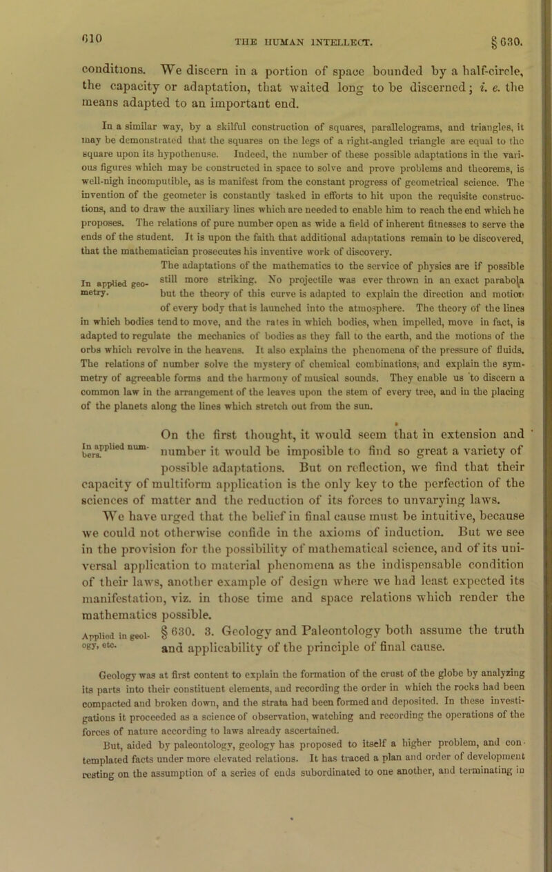 THE HUMAN INTELLECT. 8 G30. conditions. We discern in a portion of space bounded by a half-circle, the capacity or adaptation, that waited long to be discerned; i. e. the means adapted to an important end. In a similar way, by a skilful construction of squares, parallelograms, and triangles, it may be demonstrated that the squares on the legs of a right-angled triangle are equal to t-lic square upon its hypothenuse. Indeed, the number of these possible adaptations in the vari- ous figures which may be constructed in space to solve and prove problems and theorems, is well-nigh incomputible, as is manifest from the constant progress of geometrical science. The invention of the geometer is constantly tasked in efforts to hit upon the requisite construc- tions, and to draw the auxiliary lines which are needed to enable him to reach the end which he proposes. The relations of pure number open as wide a field of inherent fitnesses to serve the ends of the student. It is upon the faith that additional adaptations remain to be discovered, that the mathematician prosecutes his inventive work of discovery. The adaptations of the mathematics to the service of physics are if possible In applied geo- st*^ more striking. No projectile was ever thrown in an exact parabola metry. but the theory of this curve is adapted to explain the direction and motion of every body that is launched into the atmosphere. The theory of the lines in which bodies tend to move, and the rates in which bodies, when impelled, move in fact, is adapted to regulate the mechanics of bodies as they fall to the earth, and the motions of the orbs which revolve in the heavens. It also explains the phenomena of the pressure of fluids. The relations of number solve the mystery of chemical combinations, and explain the sym- metry of agreeable forms and the harmony of musical sounds. They enable us to discern a common law in the arrangement of the leaves upon the stem of every tree, and in the placing of the planets along the lines which stretch out from the sun. • On the first thought, it would seem that in extension and in^apphed num- num^er vvould be imposible to find so great a variety of possible adaptations. But on reflection, we find that their capacity of multiform application is the only key to the perfection of the sciences of matter and the reduction of its forces to unvarying laws. We have urged that the belief in final cause must be intuitive, because we could not otherwise confide in the axioms of induction. But we see in the provision for the possibility of mathematical science, and of its uni- versal application to material phenomena as the indispensable condition of their laws, another example of design where wre had least expected its manifestation, viz. in those time and space relations which render the mathematics possible. Appliod in geoi- § 630- 3- Geology and Paleontology both assume the truth ogy, etc. and applicability of the principle of final cause. Geology was at first content to explain the formation of the crust of the globe by analyzing its parts into their constituent elements, and recording the order in which the rocks had been compacted and broken down, and the strata had been formed and deposited. In these investi- gations it proceeded as a science of observation, watching and recording the operations of the forces of nature according to laws already ascertained. But, aided by paleontology, geology has proposed to itself a higher problem, and con ■ templated facts under more elevated relations. It has traced a plan and order of development resting on the assumption of a series of ends subordinated to one another, and terminating iu