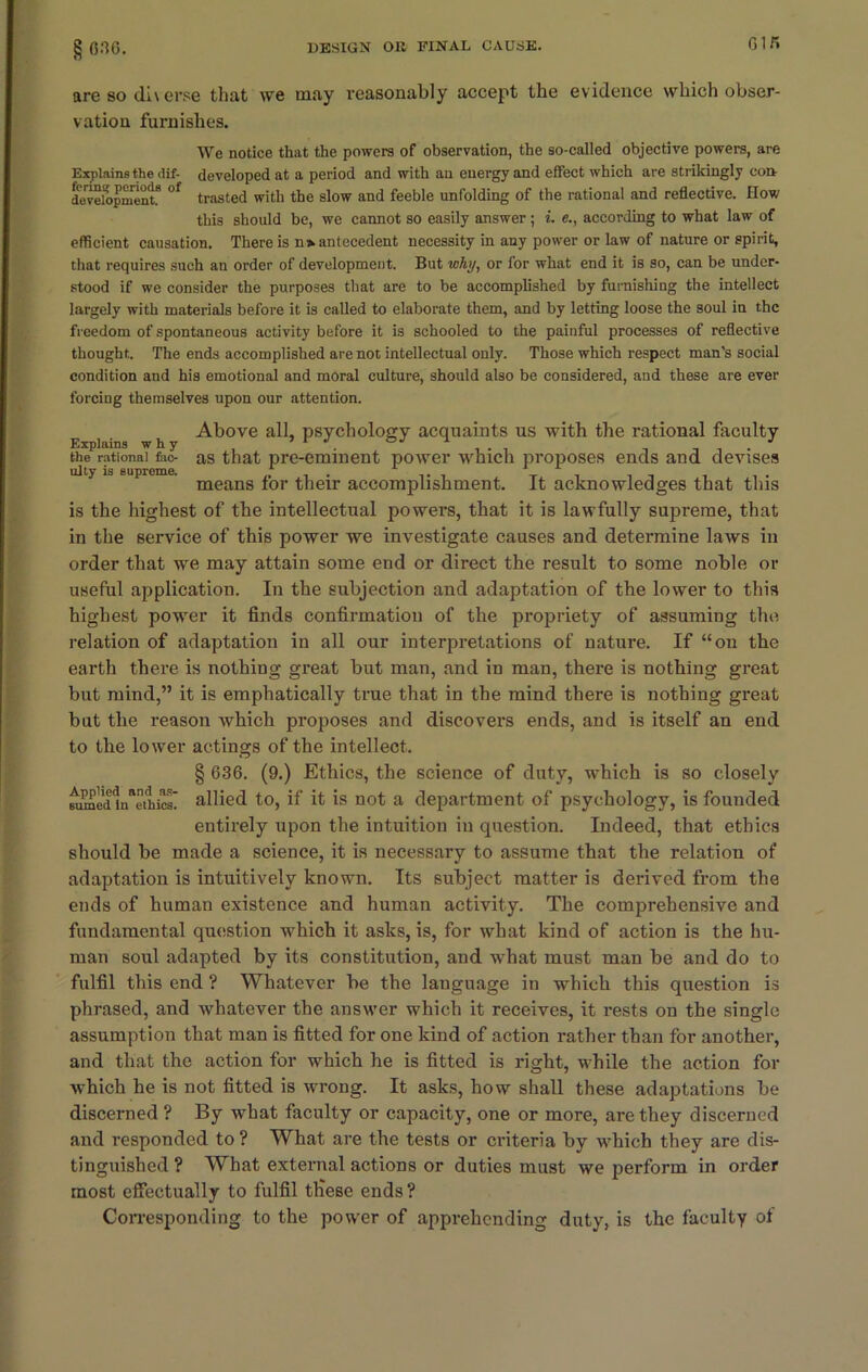 Gin are so di\erse that we may reasonably accept the evidence which obser- vation furnishes. We notice that the powers of observation, the so-called objective powers, are Explains the dif- developed at a period and with an energy and effect which are strikingly con development.8 °f trasted with the slow and feeble unfolding of the rational and reflective. How this should be, we cannot so easily answer ; i. e., according to what law of efficient causation. There is n> antecedent necessity in any power or law of nature or spirit, that requires such an order of development. But why, or for what end it is so, can be under- stood if we consider the purposes that are to be accomplished by furnishing the intellect largely with materials before it is called to elaborate them, and by letting loose the soul in the freedom of spontaneous activity before it is schooled to the painful processes of reflective thought. The ends accomplished are not intellectual only. Those which respect man's social condition and his emotional and moral culture, should also be considered, and these are ever forcing themselves upon our attention. Above all, psychology acquaints us with the rational faculty the rational fao as that pre-eminent power which proposes ends and devises ulty is supreme. „ . . means tor their accomplishment. It acknowledges that tins is the highest of the intellectual powers, that it is lawfully supreme, that in the service of this power we investigate causes and determine laws in order that we may attain some end or direct the result to some noble or useful application. In the subjection and adaptation of the lower to this highest power it finds confirmation of the propriety of assuming the relation of adaptation in all our interpretations of nature. If “on the earth there is nothing great but man, and in man, there is nothing great but mind,” it is emphatically true that in the mind there is nothing great but the reason which proposes and discovers ends, and is itself an end to the lower actings of the intellect. § 636. (9.) Ethics, the science of duty, which is so closely ^ed1nathics' allied to, if it is not a department of psychology, is founded entirely upon the intuition in question. Indeed, that ethics should be made a science, it is necessary to assume that the relation of adaptation is intuitively known. Its subject matter is derived from the ends of human existence and human activity. The comprehensive and fundamental question which it asks, is, for what kind of action is the hu- man soul adapted by its constitution, and what must man be and do to fulfil this end ? Whatever be the language in which this question is phrased, and whatever the answer which it receives, it rests on the single assumption that man is fitted for one kind of action rather than for another, and that the action for which he is fitted is right, while the action for which he is not fitted is wrong. It asks, how shall these adaptations be discerned ? By what faculty or capacity, one or more, are they discerned and responded to ? What are the tests or criteria by which they are dis- tinguished ? What external actions or duties must we perform in order most effectually to fulfil tliese ends? Corresponding to the power of apprehending duty, is the faculty of