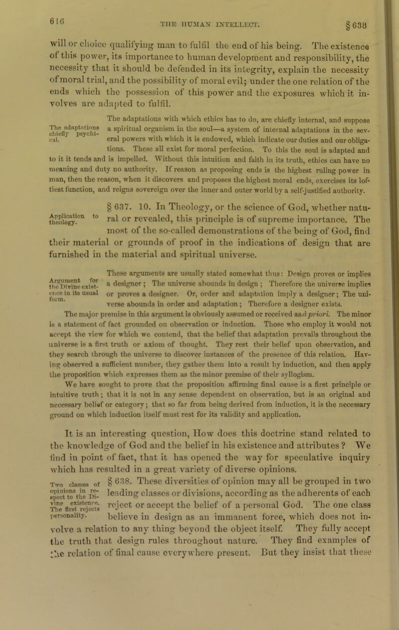 THE HUMAN INTELLECT. 638 will or choice qualifying man to fulfil the end of his being. The existence of this power, its importance to human development and responsibility, the necessity that it should be defended in its integrity, explain the necessity of moral trial, and the possibility of moral evil; under the one relation of the ends which the possession of this power and the exposures which it in- volves are adapted to fulfil. The adaptations with which ethics has to do, are chiefly internal, and suppose i!h i e (1 a *psy cl a - a sP‘ritual organism in the soul—a system of internal adaptations in the sev- cal. eral powers with which it is endowed, which indicate our duties and our obliga- tions. These all exist for moral perfection. To this the soul is adapted and to it it tends and is impelled. Without this intuition and faith in its truth, ethics can have no meaning and duty no authority. If reason as proposing ends is the highest ruling power in man, then the reason, when it discovers and proposes the highest moral ends, exercises its lof- tiest function, and reigns sovereign over the inner and outer world by a self-justified authority. § 637. 10. In Theology, or the science of God, whether natu- uieoio°CT-0n t0 ra* or reveale(3> this principle is of supreme importance. The most of the so-called demonstrations of the beina: of God, find their material or grounds of proof in the indications of desigu that are furnished in the material and spiritual universe. These arguments are usually stated somewhat thus: Design proves or implies fh?Wvine exist- a designer ! The universe abounds in design ; Therefore the universe implies eiice in its usual or proves a designer. Or, order and adaptation imply a designer ; The uni- verse abounds in order and adaptation; Therefore a designer exists. The major premise in this argument is obviously assumed or received as dpriori. The minor is a statement of fact grounded on observation or induction. Those who employ it would not accept the view for which we contend, that the belief that adaptation prevails throughout the universe is a first truth or axiom of thought. They rest their belief upon observation, and they search through the universe to discover instances of the presence of this relation. Hav- ing observed a sufficient number, they gather them into a result by induction, and then apply the proposition which expresses them as the minor premise of their syllogism. We have sought to prove that the proposition affirming final cause is a first principle or intuitive truth ; that it is not in any sense dependent on observation, but is an original and necessary belief or category; that so far from being derived from induction, it is the necessary ground on which induction itself must rest for its validity and application. It is an interesting question, How does this doctrine stand related to the knowledge of God and the belief in his existence aud attributes ? We find in point of fact, that it has opened the way for speculative inquiry which has resulted in a great variety of diverse opinions. Two classes of § 638. These diversities of opinion may all be grouped in two sPcct°to3the in- leading classes or divisions, according as the adherents of each Tt™ flret'r^ccts roject or accept the belief of a personal God. The one class personality. believe in design as an immanent force, which does not in- volve a relation to any thing beyond the object itself. They fully accept the truth that design rules throughout nature. They find examples of *hc relation of final cause everywhere present. But they insist that these