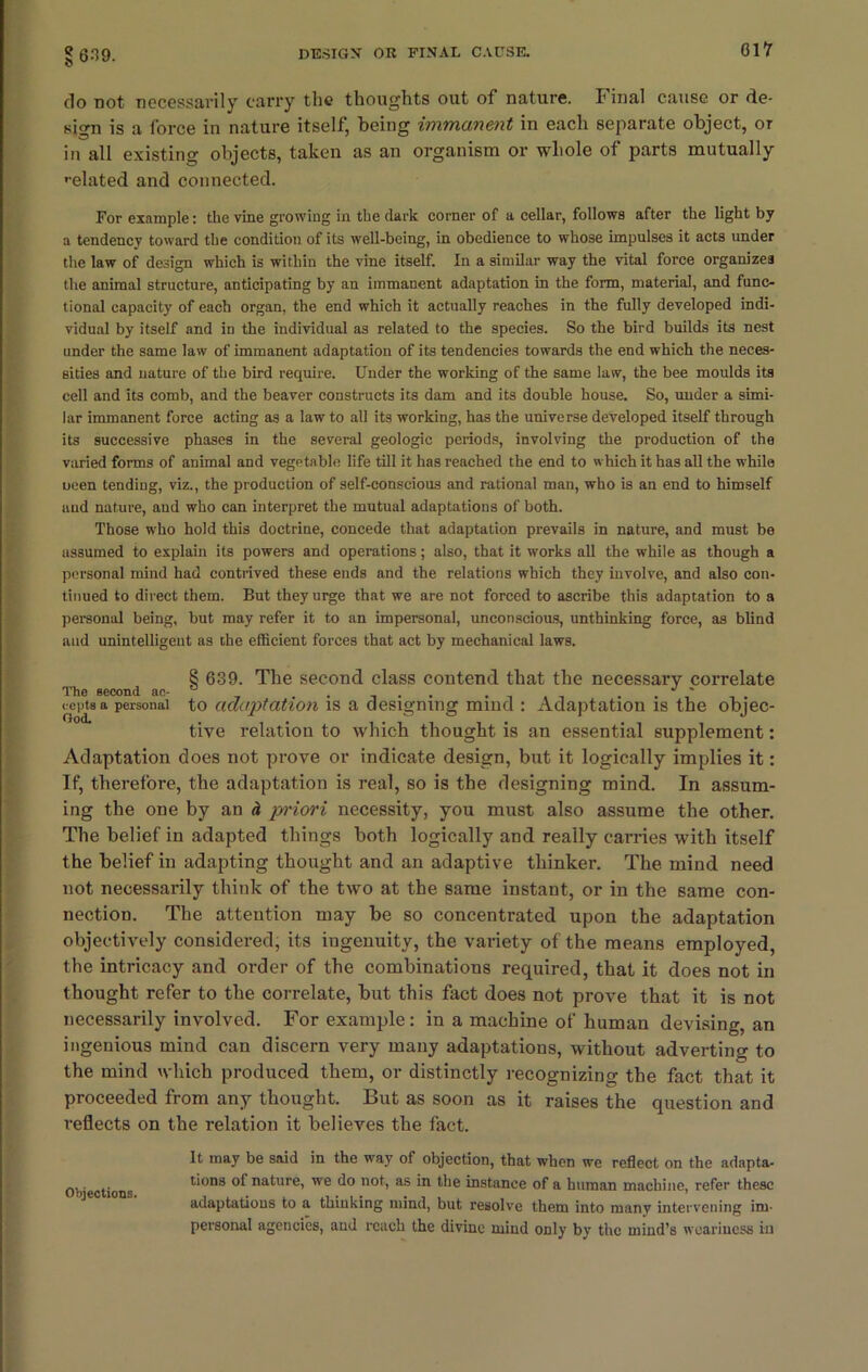do not necessarily carry the thoughts out of nature. I' inal cause or de- sign is a force in nature itself, being immanent in each separate object, or in all existing objects, taken as an organism or whole of parts mutually ••elated and connected. For example: the vine growing in the dark corner of a cellar, follows after the light by a tendency toward the condition of its well-being, in obedience to whose impulses it acts under the law of design which is within the vine itself. In a similar way the vital force organizes the animal structure, anticipating by an immanent adaptation in the form, material, and func- tional capacity of each organ, the end which it actually reaches in the fully developed indi- vidual by itself and in the individual as related to the species. So the bird builds its nest under the same law of immanent adaptation of its tendencies towards the end which the neces- sities and nature of the bird require. Under the working of the same law, the bee moulds its cell and its comb, and the beaver constructs its dam and its double house. So, under a simi- lar immanent force acting as a law to all its working, has the universe developed itself through its successive phases in the several geologic periods, involving the production of the varied forms of animal and vegetable life till it has reached the end to which it has all the while oeen tending, viz., the production of self-conscious and rational man, who is an end to himself and nature, and who can interpret the mutual adaptations of both. Those who hold this doctrine, concede that adaptation prevails in nature, and must be assumed to explain its powers and operations; also, that it works all the while as though a personal mind had contrived these ends and the relations which they involve, and also con- tinued to direct them. But they urge that we are not forced to ascribe this adaptation to a personal being, but may refer it to an impersonal, unconscious, unthinking force, as blind aud unintelligent as the efficient forces that act by mechanical laws. 8 639. The second class contend that the necessary correlate The second ac- . , . . • -i . -i . . , . veptsa personal to adaptation is a designing mind : Adaptation is the objec- tive relation to which thought is an essential supplement: Adaptation does not prove or indicate design, but it logically implies it: If, therefore, the adaptation is real, so is the designing mind. In assum- ing the one by an h pi'iori necessity, you must also assume the other. The belief in adapted things both logically and really carries with itself the belief in adapting thought and an adaptive thinker. The mind need not necessarily think of the two at the same instant, or in the same con- nection. The attention may be so concentrated upon the adaptation objectively considered, its ingenuity, the variety of the means employed, the intricacy and order of the combinations required, that it does not in thought refer to the correlate, but this fact does not prove that it is not necessarily involved. For example: in a machine of human devising, an ingenious mind can discern very many adaptations, without adverting to the mind which produced them, or distinctly recognizing the fact that it proceeded from any thought. But as soon as it raises the question and reflects on the relation it believes the fact. Objections. It may be said in the way of objection, that when we reflect on the adapta- tions of nature, we do not, as in the instance of a human machine, refer these adaptations to a thinking mind, but resolve them into many intervening im- personal agencies, and reach the divine mind only by the mind’s weariness in