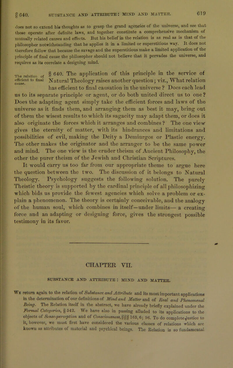 does not so extend his thoughts as to grasp the grand agencies of the universe, and see that these operate after definite laws, and together constitute a comprehensive mechanism of mutually related causes and effects. But his belief in the relation is as real as is that of the philosopher notwithstanding that he applies it in a limited or superstitious way. It does not therefore follow that because the savage and the superstitious make a limited application of the principle of final cause the philosopher should not believe that it pervades the universe, and requires as its correlate a designing mind. The relntion of § 640. The application of this principle in the service of efficient to final Natural Theology raises another question: viz., What relation has efficient to final causation in the universe ? Does each lead us to its separate principle or agent, or do both united direct us to one ? Does the adapting agent simply take the efficient forces and laws of the universe as it finds them, and arranging them as best it may, bring out of them the wisest results to which its sagacity may adapt them, or does it also originate the forces which it arranges and combines ? The one view gives the eternity of matter, with its hindrances and limitations and possibilities of evil, making the Deity a Demiurgos or Plastic energy. The other makes the originator and the arranger to be the same power and mind. The one view is the cruder theism of Ancient Philosophy, the other the purer theism of the Jewish and Christian Scriptures. It would carry us too far from our appropriate theme to argue here the question between the two. The discussion of it belongs to Natural Theology. Psychology suggests the following solution. The purely Theistic theory is supported by the cardinal principle of all philosophizing which bids us provide the fewest agencies which solve a problem or ex- plain a phenomenon. The theory is certainly conceivable, and the analogy of the human soul, which combines in itself—under limits—a creating force and an adapting or designing force, gives the strongest possible testimony in its favor. CHAPTER Vn. SUBSTANCE AND ATTRIBUTE : MIND AND MATTER. We return again to the relation of Substance and Attribute and its most important applications in the determination of our definitions of Mind and Matter and of Real and Phenomenal Being. The Relation itself in the abstract, we have already briefly explained under the Formal Categories, § 542. We have also in passing alluded to its applications to the objects of Sense-perception and of Consciousness,165,6; 96. To do complete .justice to it, however, we must first have considered the various classes of relations which are known as attributes of material and psychical beings. The Relation is so fundamental