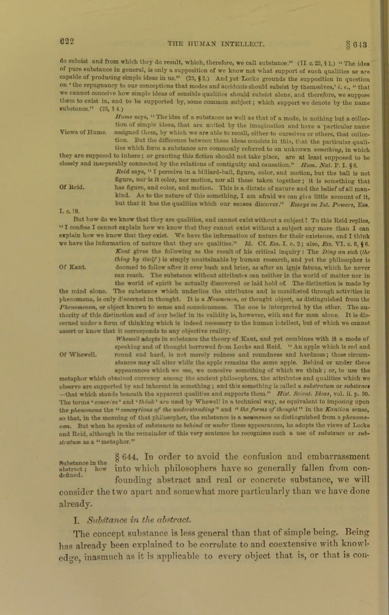 do subsist and from which they do result, which, therefore, we call substanoo.” (II c. 23, 5 1.) “ The idea of pure substance in general, is only a supposition of we know not what support of such qualities as are capable of producing simple ideas in us.” (23, § 2.) And yet Locke grounds the supposition in question on ‘ the repugnancy to our conceptions that modes and accidents should subsist by themselves,’ i. c., “ that we cannot conceive how simple ideas of sensible qualities should subsist nlone, and therefore, we suppose them to exist in, and to bo supported by, some common subject J which support we denote by the name substance.” (23, § 4.) Hume says, “ The idea of a substance as well as that of a mode, is nothing but a collec- tion of simple ideas, that are united by the imagination and have a particular name Views of Hume, assigned them, by which we are able to recall, either to ourselves or others, that collec- tion. But the difference between these ideas consists in this, that the particular quali- ties which form a substance are commonly referred to an unknown something, in which they are supposed to inhere; or granting this fiction should not take place, are at least supposed to be closely and inseparably connected by the relations of contiguity and causation.” Hum. Nat. P. I. § 6. Reid says, “ I perceive in a billiard-ball, figure, color, and motion, but the ball is not figure, nor is it color, nor motion, nor all these taken together; it is something that Of Keid. has figure, and color, and motion. This is a dictate of nature and the belief of all man- kind. As to the nature of this something, I am afraid we can give little account of it, but that it has the qualities which our senses discover.” Essays on Int. Powers, Ess. I. & 19. But how do we know that they are qualities, and cannot exist without a subject! To this Reid replies, “ I confess I cannot explain how we know that they cannot exist without a subject any more than I can explain how we know that they exist. We have the information of nature for their existence, and I think we have the information of nature that they are qualities.” Id. Cf. Ess. I. c. 2; also, Ess. VI. c. 6, $ 6. Kant gives the following as the result of his critical inquiry: The Ding an sich (the thing by itself) is simply unattainable by human research, and yet the philosopher is Of Kant. doomed to follow after it over bush and brier, as after an ignis fotuus, which he never can reach. The substance without attributes can neither in the world of matter nor in the world of spirit be actually discovered or laid hold of. The distinction is made by the mind alone. The substance which underlies the attributes and is manifested through activities in phenomena, is only discerned in thought. It is a Noumenon, or thought object, as distinguished from the Phenomenon, or object known to sense and consciousness. The one is interpreted by the other. The au- thority of this distinction and of our belief in it< validity is, however, with and for man alone. It is dis- cerned under n form of thinking which is indeed necessary to the huinau intellect, but of which we cannot assert or know that it corresponds to any objective reality. Whewett adopts in substance the theory of Kant, and yet combines with it a mode of speaking and of thought borrowed from Locke and Reid. “ An apple which is red and Of Whewell. round and hard, is not merely redness and roundness and hardness; these circum- stances may all alter while the apple remains the same apple. Behind or under these appearances which we see, we conceive something of which we think ; or, to use tho metaphor which obtained currency among the ancient philosophers, the attributes and qualities which wo observe are supported by and inherent in something ; and this something is called a substratum or substancs —that which stands beneath tho apparent qualities and supports them.” Hist. Sclent. Ideas, vol. ii. p. 30. The terms • conceive * and ‘ think ’ are used by Whowell in a technical way, as equivalent to imposing upon the phenomena the “ conceptions of the understanding'' and “ the forms of thought ” in the Kantian sense, so that, in the meaning of that philosopher, the substance i3 a noumenon as distinguished from a phenome- non. But when he speaks of substances ns behind or under these appearances, he adopts the views of Locke and Reid, although in the remainder of this very sentence he recognizes such a use of substance or sub- stratum as a “metaphor.” § 644. In order to avoid the confusion and embarrassment abstract; how into which philosophers have so generally fallen from con- founding abstract and real or concrete substance, we will consider the two apart and somewhat more particularly than we have done already. I. Substance in the abstract. The concept substance is less general than that of simple being. Being has already been explained to be correlate to and coextensive with knowl- edge inasmuch as it is applicable to every object that is, or that is con-