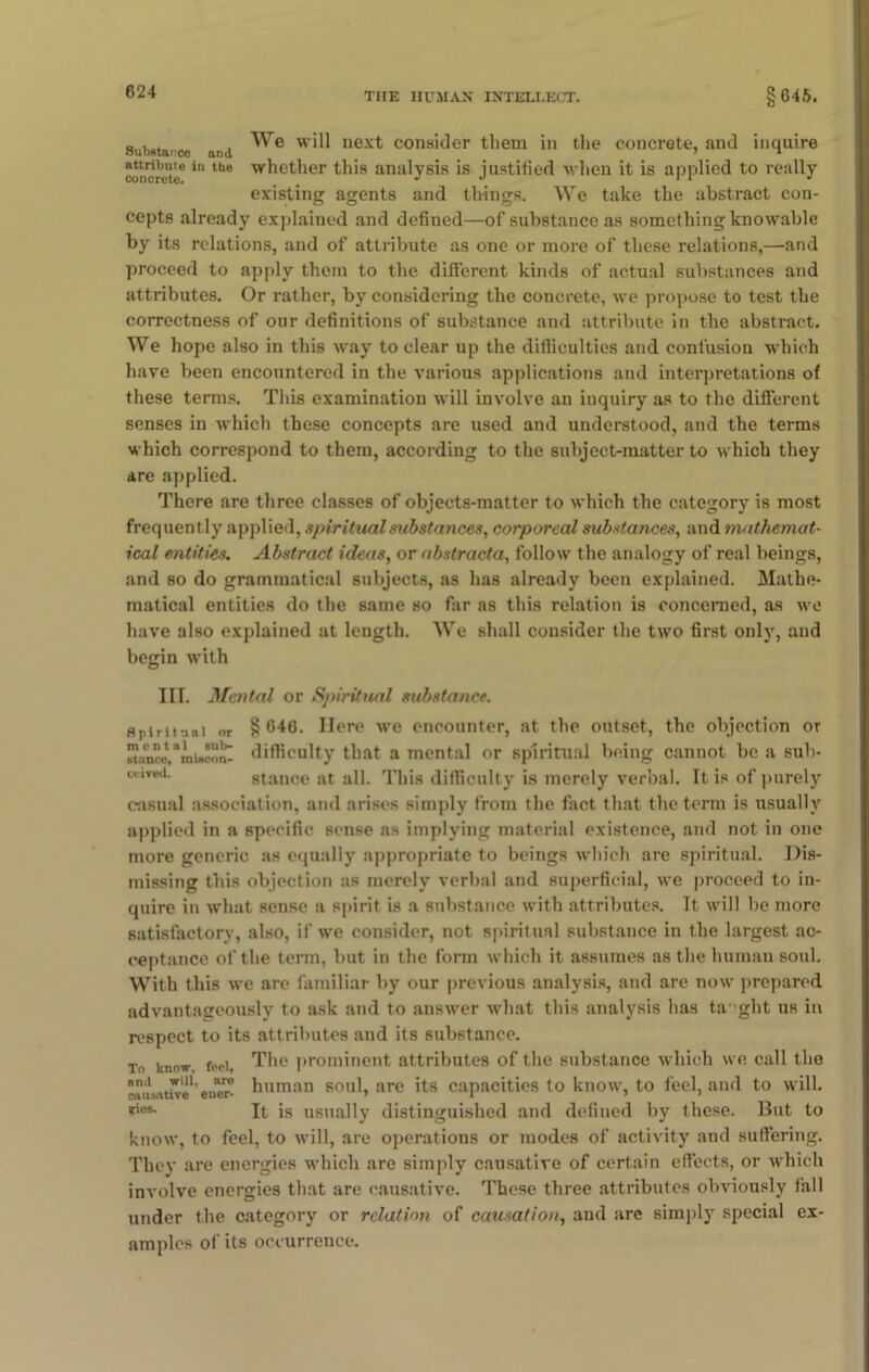 Substarce and next consider them in the concrete, and inquire confute”in tbe W^et^er th'8 analysis is justified when it is applied to really existing agents and things. We take the abstract con- cepts already explained and defined—of substance as something knowable by its relations, and of attribute as one or more of these relations,—and proceed to apply them to the different kinds of actual substances and attributes. Or rather, by considering the concrete, we propose to test the correctness of our definitions of substance and attribute in the abstract. We hope also in this way to clear up the difficulties and confusion which have been encountered in the various applications and interpretations of these terms. This examination will involve an inquiry as to the different senses in which these concepts are used and understood, and the terms which correspond to them, according to the subject-matter to which they are applied. There are three classes of objects-matter to which the category is most frequently applied, spiritual substances, corporeal substances, and mathemat- ical entities. Abstract ideas, or abstracta, follow the analogy of real beings, and so do grammatical subjects, as has already been explained. Mathe- matical entities do the same so far as this relation is concerned, as wo have also explained at length. We shall consider the two first only, and begin with III. Mental or Spiritual substance. spiritual or §646. Mere we encounter, at the outset, the objection or Btano^'miaoon- difficulty that a mental or spiritual being cannot be a sub- cuved. stance at all. This difficulty is merely verbal. It is of purely casual association, and arises simply from the fact that the term is usually applied in a specific sense as implying material existence, and not in one more generic as equally appropriate to beings which are spiritual. Dis- missing this objection as merely verbal and superficial, we proceed to in- quire in what sense a spirit is a substance with attributes. It will be more satisfactory, also, if we consider, not spiritual substance in the largest ac- ceptance of the term, but in the form which it assumes as the human soul. With this we are familiar by our previous analysis, and are now prepared advantageously to ask and to answer what this analysis has ta 'ght us in respect to its attributes and its substance. To know, feci, The prominent attributes of the substance which we call the cTiisiitiv®*’ewns human soul, are its capacities to know, to feel, and to will. *ius- It is usually distinguished and defined by these. But to know, to feel, to will, are operations or inodes of activity and suffering. They are energies which are simply causative of certain effects, or which involve energies that are causative. These three attributes obviously fall under the category or relation of causation, and are simply special ex- amples of its occurrence.