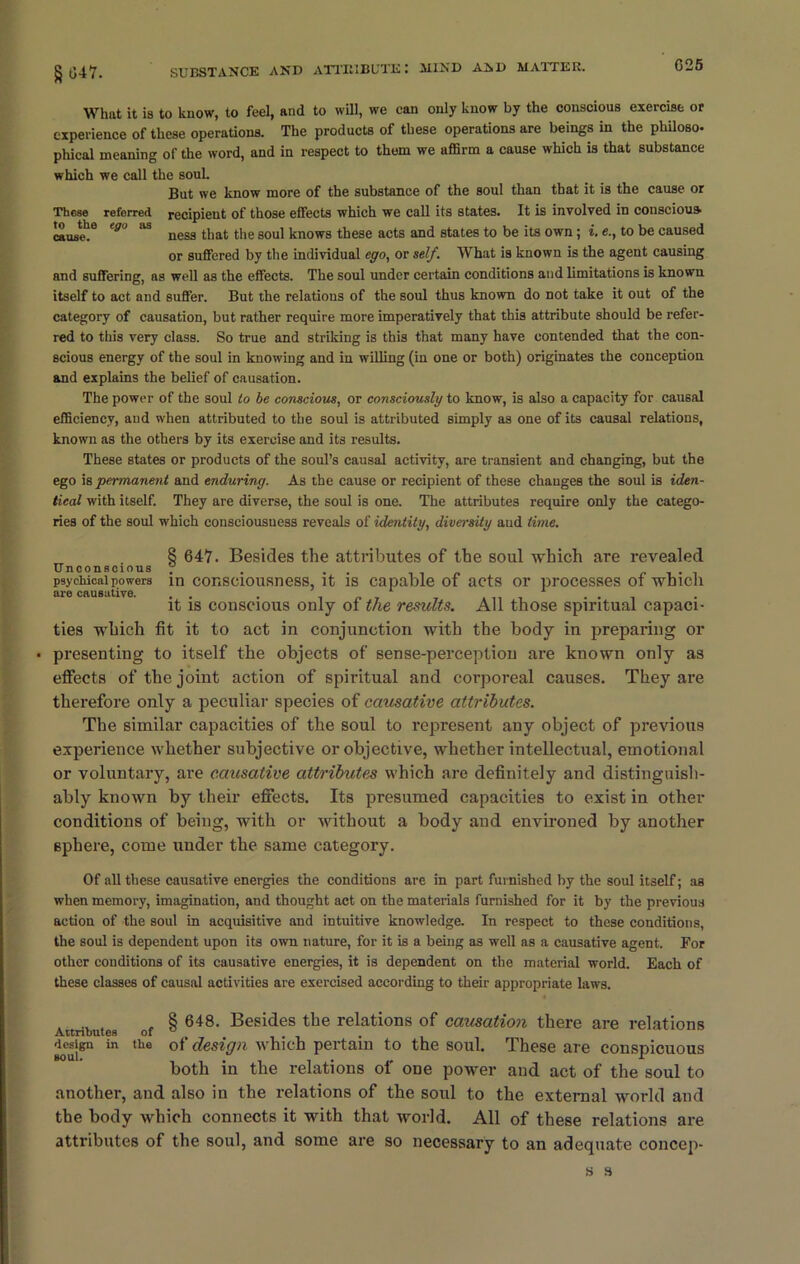 C25 g047. What it is to know, to feel, and to will, we can only know by the conscious exercise or experience of these operations. The products of these operations are beings in the philoso- phical meaning of the word, and in respect to them we affirm a cause which is that substance which we call the soul. But we know more of the substance of the soul than that it is the cause or These referred recipient of those effects which we call its states. It is involved in conscious cause!9 fg° ^ ness that the soul knows these acts and states to be its own; i. e., to be caused or suffered by the individual ego, or self. What is known is the agent causing and suffering, as well as the effects. The soul under certain conditions and limitations is known itself to act and suffer. But the relations of the soul thus known do not take it out of the category of causation, but rather require more imperatively that this attribute should be refer- red to this very class. So true and striking is this that many have contended that the con- scious energy of the soul in knowing and in willing (in one or both) originates the conception and explains the belief of causation. The power of the soul to be conscious, or consciously to know, is also a capacity for causal efficiency, and when attributed to the soul is attributed simply as one of its causal relations, known as the others by its exercise and its results. These states or products of the soul’s causal activity, are transient and changing, but the ego is permanent and enduring. As the cause or recipient of these changes the soul is iden- tical with itself. They are diverse, the soul is one. The attributes require only the catego- ries of the soul which consciousness reveals of identity, diversity and time. 8 647. Besides the attributes of the soul which are revealed Unconscious . . . psychical powers m consciousness, it is capable of acts or processes of which are causative. .. . . , ... it is conscious only of the results. All those spiritual capaci- ties which fit it to act in conjunction with the body in preparing or • presenting to itself the objects of sense-perception are known only as effects of the joint action of spiritual and corporeal causes. They are therefore only a peculiar species of causative attributes. The similar capacities of the soul to represent any object of previous experience whether subjective or objective, whether intellectual, emotional or voluntary, are causative attributes which are definitely and distinguish- ably known by their effects. Its presumed capacities to exist in other conditions of being, with or without a body and environed by another sphere, come under the same category. Of all these causative energies the conditions are in part furnished by the soul itself; as when memory, imagination, and thought act on the materials furnished for it by the previous action of the soul in acquisitive and intuitive knowledge. In respect to these conditions, the soul is dependent upon its own nature, for it is a being as well as a causative agent. For other conditions of its causative energies, it is dependent on the material world. Each of these classes of causal activities are exercised according to their appropriate laws. 8 648. Besides the relations of causation there are relations Attributes of ^ design in the of design which pertain to the soul. These are conspicuous both in the relations of one power and act of the soul to another, and also in the relations of the soul to the external world and the body which connects it with that world. All of these relations are attributes of the soul, and some are so necessary to an adequate concep- s s