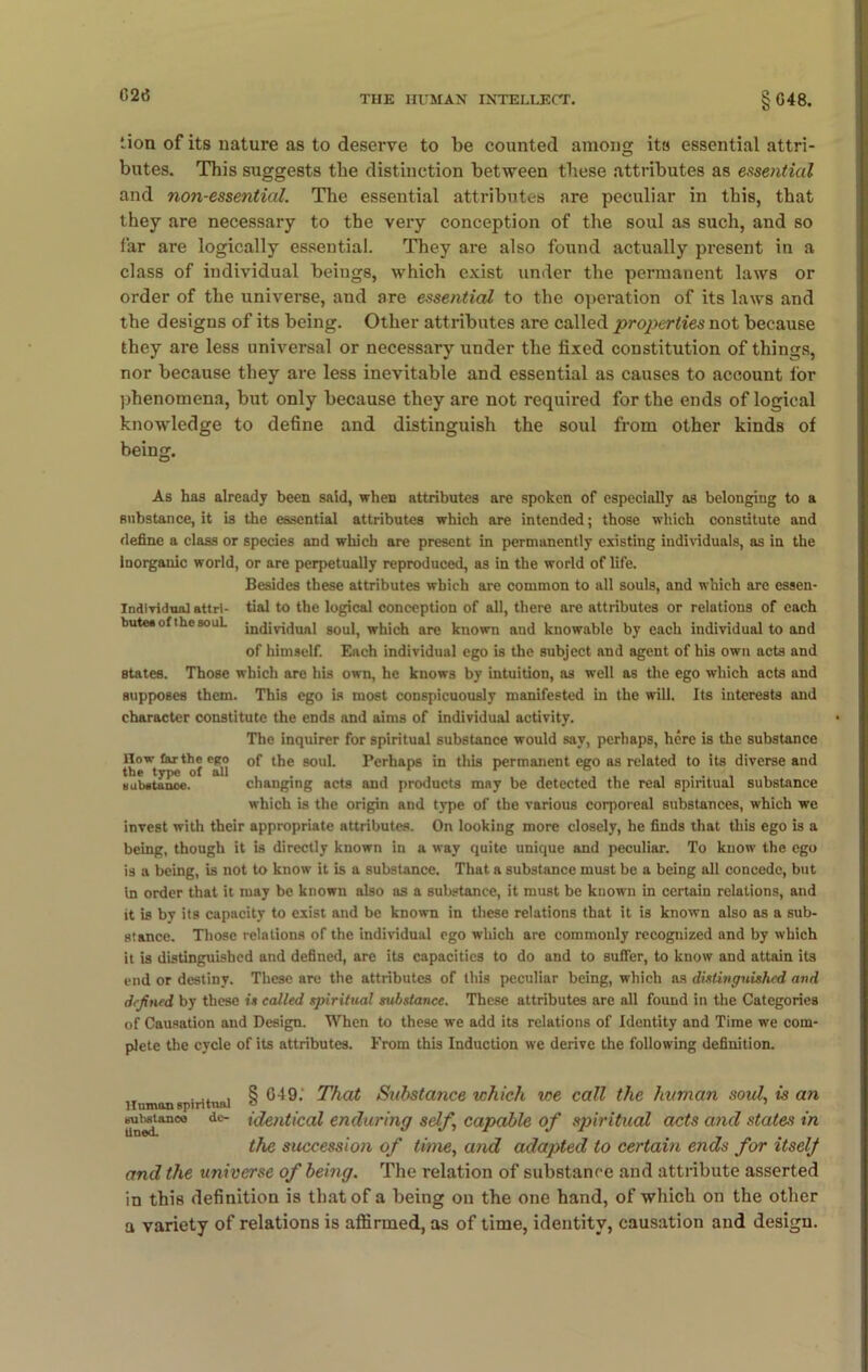 lion of its nature as to deserve to be counted among its essential attri- butes. This suggests the distinction between these attributes as essential and non-essential. The essential attributes are peculiar in this, that they are necessary to the very conception of the soul as such, and so far are logically essential. They are also found actually present in a class of individual beings, which exist under the permanent laws or order of the universe, and are essential to the operation of its laws and the designs of its being. Other attributes are called properties not because they are less universal or necessary under the fixed constitution of things, nor because they are less inevitable and essential as causes to account for phenomena, but only because they are not required for the ends of logical knowledge to define and distinguish the soul from other kinds of being. As has already been said, when attributes are spoken of especially as belonging to a substance, it is the essential attributes which are intended; those which constitute and define a class or species and which are present in permanently existing individuals, as in the Inorganic world, or are perpetually reproduced, as in the world of life. Besides these attributes which are common to all souls, and which are essen- Indiyidual attri- tial to the logical conception of all, there are attributes or relations of each buteeof thesouL individual soul, which are known and knowable by each individual to and of himself. Each individual ego is the subject and agent of his own acts and states. Those which are his own, he knows by intuition, as well as the ego which acts and supposes them. This ego is most conspicuously manifested in the will. Its interests and character constitute the ends and aims of individual activity. The inquirer for spiritual substance would say, perhaps, here is the substance now far the ego 0f the soul. Perhaps in this permanent ego as related to its diverse and the type of all , , , , , . . , . subatanoe. changing acts and products may be detected the real spiritual substance which is the origin and type of the various corporeal substances, which we invest with their appropriate attributes. On looking more closely, he finds that this ego is a being, though it is directly known in a way quite unique and peculiar. To know the ego is a being, is not to know it is a substance. That, a substance must be a being all concede, but in order that it may be known also as a substance, it must be known in certain relations, and it is by its capacity to exist and be known in these relations that it is known also as a sub- stance. Those relations of the individual ego which are commonly recognized and by which it is distinguished and defined, are its capacities to do and to suffer, to know and attain its end or destiny. These are the attributes of this peculiar being, which as distinguished and defined by these is called spiritual substance. These attributes are all found in the Categories of Causation and Design. When to these we add its relations of Identity and Time we com- plete the cycle of its attributes. From this Induction we derive the following definition. Human spiritual suhstance de- ll tied. § 649. That Suhstance which we call the human soul, is an identical enduring self,\ capable of spiritual acts and states in the succession of time, and adapted to certain ends for itselj and the universe of being. The relation of substance and attribute asserted in this definition is that of a being on the one hand, of which on the other a variety of relations is affirmed, as of time, identity, causation and design.