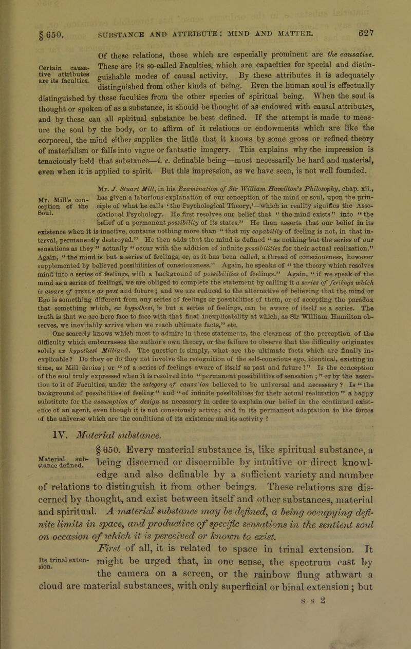 Of these relations, those which are especially prominent are the causative. Certain causa- These are its so-called Faculties, which are capacities for special and distin- aref 1t s^facu 1 tVe^T guishable modes of causal activity. By these attributes it is adequately distinguished from other kinds of being. Even the human soul is effectually distinguished by these faculties from the other species of spiritual being. When the soul is thought or spoken of as a substance, it should be thought of as endowed with causal attributes, and by these can all spiritual substance be best defined. If the attempt is made to meas- ure the soul by the body, or to affirm of it relations or endowments which are like the corporeal, the mind either supplies the little that it knows by some gross or refined theory of materialism or falls into vague or fantastic imagery. This explains why the impression is tenaciously held that substance—i. e. definable being—must necessarily be hard and material, even when it is applied to spirit. But this impression, as we have seen, is not well founded. Mr. J. Stuart Mill, in his Examination of Sir William Hamilton’s Philosophy, chap, xii., Mr Mill’s con- has given a laborious explanation of our conception of the mind or soul, upon the prin- oeption of the ciple of what he calls ‘the Psychological Theory,’—which in reality signifies the Asso- 8°ub ciational Psychology. He first resolves our belief that “ the mind exists” into “the belief of a permanent possibility of its states.” He then asserts that our belief in its existence when it is inactive, contains nothing more than “ that my capability of feeling is not, in that in- terval, permanently destroyed.” He then adds that the mind is defined “ as nothing but the series of our Bensations as they ” actually “ occur with the addition of infinite possibilities tor their actual realization.” Again, “ the mind is but a series of feelings, or, as it has been called, a thread of consciousness, however supplemented by believed possibilities of consciousness.” Again, he speaks of “ the theory which resolves mind into a series of feelings, with a background of possibilities of feelings.” Again, “ if we speak of the mind as a series of feelings, we are obliged to complete the statement by calling it a series of feelings which is aware of itself as past and future; and we are reduced to the alternative of believing that the mind or Ego is something different from any series of feelings or possibilities of them, or of accepting the paradox that something which, ex hypothesi, is but a series of feelings, can be aware of itself as a series. The truth is that we are here face to face with that final inexplicability at which, as Sir William Hamilton ob- serves, we inevitably arrive when we reach ultimate facts,” etc. One scarcely knows which most to admire in these statements, the clearness of the perception of the difficulty which embarrasses the nuthor’s own theory, or the failure to observe that the difficulty originates solely ex hypothesi MillianA. The question is simply, what are the ultimate facts which are finally in- explicable? Do they or do they not involve the recognition of the self-conscious ego, identical, existing in time, as Mill denies ; or “ of a series of feelings aware of itself as past and future ? ” Is the conception of the soul truly expressed when it is resolved into “ permanent possibilities of sensation ; ” or by the asser- tion to it of Faculties, under the category of causaion believed to be universal and necessary ? Is “ the background of possibilities of feeling” and “ of infinite possibilities for their actual realization ” a happy substitute for the assumption of design as necessary in order to explain our belief in the continued exist- ence of an agent, even though it is not consciously active; and in its permanent adaptation to the forces «f the universe which are the conditions of its existence and its activity ? IV. Material substance. § 650. Every material substance is, like spiritual substance, a sfance'defmed.k being discerned or discernible by intuitive or direct knowl- edge and also definable by a sufficient variety and number of relations to distinguish it from other beings. These relations are dis- cerned by thought, and exist between itself and other substances, material and spiritual. A material substance may be defined, a being occupying defi- nite limits in space, and productive of specific sensations in the sent ient soul on occasion of which it is perceived or known to exist. First of all, it is related to space in trinal extension. It riontrin:i1 extcn* miSht urSed tbatj in one sense, the spectrum cast by the camera on a screen, or the rainbow flung athwart a cloud are material substances, with only superficial or binal extension ; but s s 2