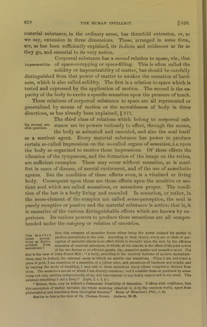 material substance, in the ordinary sense, has threefold extension, or, as we say, extension in three dimensions. These, arranged in some form, are, as has been sufficiently explained, its indicia and evidences as far as they go, and essential to its very notion. Corporeal substance has a second relation to space, viz., that impenetrability, of space-occupying or space-filling. This is often called the solidity or impenetrability of matter, but should be carefully distinguished from that power of matter to awaken the sensation of hard- ness, which is also called solidity. The first is a relation to space which is tested and expressed by the application of motion. The second is the ca- pacity of the body to excite a specific sensation upon the pressure of touch. These relations of corporeal substance to space are all represented or generalized by means of motion or the movableness of body in three directions, as has already been explained, § 577. The third class of relations which belong to corporeal sub- bbic’quamies™ 8tance are 'ts powers variously to affect, through the senses, the body as animated and ensouled, and also the soul itself as a sentient agent. Every material substance has power to produce certain so-called impressions on the so-called organs of sensation, i.e. upon the body as organized to receive these impressions. Of these effects the vibration of the tympanum, and the formation of the image on the retina, are sufficient examples. These may occur without sensation, as is mani- fest in cases of disease, of mental excitement, and of the use of anaesthetic agents. But the condition of these effects even, is a vitalized or living body. Consequent upon these are those effects upon the sensitive or sen- tient soul which are called sensations, or sensations proper. The condi- tion of the last is a body living and ensouled. In sensation, or rather, in the sense-element of the complex act called sense-perception, the soul is purely receptive or passive and the material substance is active: that is, it is causative of the various distinguishable effects which are known by ex- perience. Its various powers to produce these sensations are all compre- hended under the category or relation of causation. ^ p r Into this category of causative forces others bring the power claimod for matter to ciuSe m percept produce perceptions in the soul. According to their theory, every act or Btato of per- tions as distin- ception of material objects is an effect which is wrought upon the soul by the efficient guished ^ Jrom causation of material substance, or which, at the utmost, is the effect of the joint action of the two factors or co-efficient agents, viz., causative matter and causative mind. The first is the view of John Stuart Mill: “ A body, according to the received doctrine of modem metaphysi- cians, may be defined, the external cause to which we ascribe our sensations. When I see and touch a piece of gold, I am conscious of a sensation of a yellow color, and sensations of hardness and weight, and by varying the mode of handling, I may add to these sensations many others completely distinct from them. The sensations are all of which I am directly conscious; but I consider them as produced by some- thing not only existing independently of my will but external to my bodily organs and to my mind. This external something I call a Body.” Logic, L c. 8, § 7. “ Matter, then, may be defined a Permanent Possibility of Sensation. I affirm with confidence, that this conception of matter includes the whole moaning attached to it by the common world, apart from philosophical and sometimos from theological theories.” Exam, of Hamilton's Phil., c. xi. Similar to this is the viow of Dr. Thomas Brown. Lectures, 20-25.