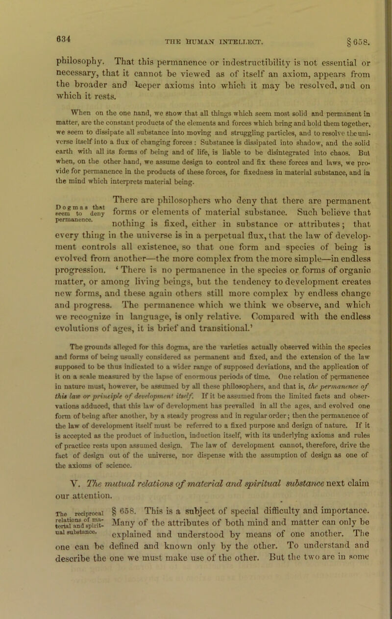 philosophy. That this permanence or indestructibility is not essential or necessary, that it cannot be viewed as of itself an axiom, appears from the broader and lceper axioms into which it may be resolved, and on which it rests. When on the one hand, we snow that all things which seem most solid and permanent in matter, are the constant products of the elements and forces which bring and hold them together, we seem to dissipate all substance into moving and struggling particles, and to resolve the uni- verse itself into a flux of changing forces : Substance is dissipated into shadow, and the solid earth with all its forms of being and of life, is liable to be disintegrated into chaos. But when, on the other hand, we assume design to control and fix these forces and laws, we pro- vide for permanence in the products of these forces, for fixeduess in material substance, and in the mind which interprets material being. There are philosophers who deny that there are permanent seem to deny forms or elements of material substance. Such believe that nothing is fixed, either in substance or attributes; that every thing in the universe is in a perpetual flux, that the law of develop- ment controls all existence, so that one form and species of being is evolved from another—the more complex from the more simple—in endless progression. * There is no permanence in the species or forms of organic matter, or among living beings, but the tendency to development creates new forms, and these again others still more complex by endless change and progress. The permanence which we think we observe, and which we recognize in language, is only relative. Compared with the endless evolutions of ages, it is brief and transitional.’ The grounds alleged for this dogma, are the varieties actually observed within the species and forms of being usually considered as permanent and fixed, and the extension of the law supposed to be thus indicated to a wider range of supposed deviations, and the application of it on a scale measured by the lapse of enormous periods of time. One relation of permanence in nature must, however, be assumed by all these philosophers, and that is, the permanence of this law or principle of developmen' itself. If it be assumed from the limited facts and obser- vations adduced, that this law of development has prevailed in all the ages, and evolved one form of being after another, by a steady progress and in regular order; then the permanence of the law of development itself must be referred to a fixed purpose and design of nature. If it is accepted as the product of induction, induction itself, with its underlying axioms and rules of practice rests upon assumed design. The law of development cannot, therefore, drive the fact of design out of the universe, nor dispense with the assumption of design as one of the axioms of science. V. The mutual relations of material and spiritual sitbstance next claim our attention. Tho reciprocal § 658. This is a subject of special difficulty and importance. toriai0a^d06fpmt- Many of the attributes of both mind and matter can only be uai substance. explained and understood by means of one another. The one can be defined and known only by the other. To understand and describe the one we must make use of the other. But the two are in some
