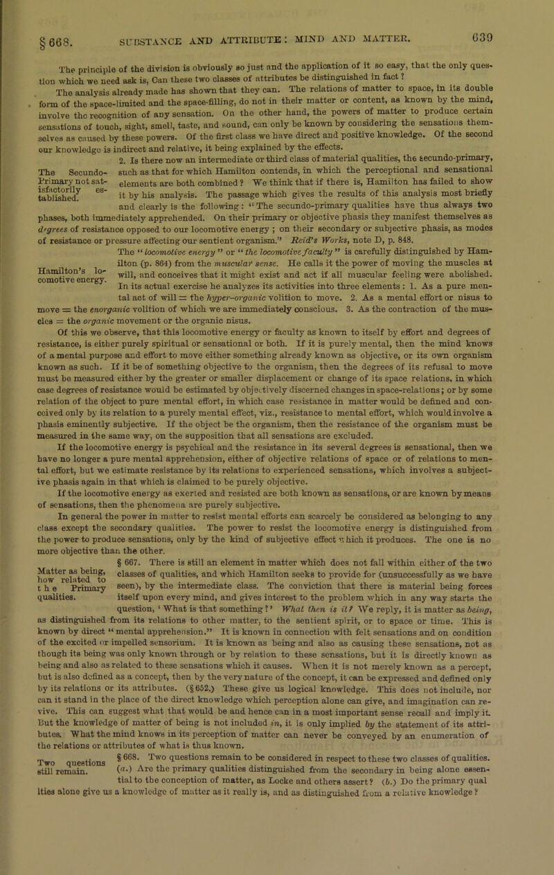 §668. The principle of the division is obviously bo just and the application of It so easy, that the only ques- tion which we need ask is, Can these two classes of attributes be distinguished in fact 1 The analysis already made has shown that they can. The relations of matter to space, in its double form of the space-limited and the space-filling, do not in their matter or content, as known by the mind, involve the recognition of any sensation. On the other hand, the powers of matter to produce certain sensations of touch, sight, smell, taste, and sound, can only be known by considering the sensations them- selves as caused by theso powers. Of the first class we have direct and positive knowledge. Of the second our knowledge is indirect and relative, it being explained by the effects. 2. Is there now an intermediate or third class of material qualities, th6 tecundo-primary, The Secundo- such as that for which Hamilton contends, in which the perceptional and sensational Trimary not sat- eiements are both combined ? We think that if there is, Hamilton has failed to show tablishedf eS' u b3’ bis analysis. The passage which gives the results of this analysis most briefly and clearly is the following: “ The sec undo-primary qualities have thus always two phases, both immediately apprehended. On their primary or objective phasis they manifest themselves as degrees of resistance opposed to our locomotive energy ; on their secondary or subjective phasis, as modes of resistance or pressure affecting our sentient organism.” Reid’s Works, note D, p. 818. The “locomotive energy” or “the locomotive faculty ” is carefully distinguished by Ham- ilton (p. 864) from the muscular sense. He calls it the power of moving the muscles at conMtive^nergy an<* conce*Tes that it might exist and act if all muscular feeling were abolished. In its actual exercise he analyzes its activities into three elements : 1. As a pure men- tal act of will z; the hyper-organic volition to move. 2. As a mental effort or nisus to move = the enorganic volition of which we are immediately conscious. 3. As the contraction of the mus- cles = the organic movement or the organic nisus. Of this we observe, that this locomotive energy or faculty as known to itself by effort and degrees of resistance, is either purely spiritual or sensational or both. If it is purely mental, then the mind knows of a mental purpose and effort to move either something already known as objective, or its own organism known as such. If it be of something objective to the organism, then the degrees of its refusal to move must be measured either by the greater or smaller displacement or change of its space relations, in which case degrees of resistance would be estimated by objectively discerned changes in space-relations; or by some relation of the object to pure mental effort, in which case resistance in matter would be defined and con- ceived only by its relation to a purely mental effect, viz., resistance to mental offort, which would involve a phasis eminently subjective. If the object be the organism, then the resistance of the organism must be measured in the same way, on the supposition that all sensations are excluded. If the locomotive energy is psychical and the resistance in its several degrees is sensational, then we have no longer a pure mental apprehension, either of objective relations of space or of relations to men- tal effort, but we estimate resistance by its relations to experienced sensations, which involves a subject- ive phasis again in that which is claimed to be purely objective. If the locomotive energy as exerted and resisted are both known as sensations, or are known by means of sensations, then the phenomena are purely subjective. In general the power in matter to resist mental efforts can scarcely be considered as belonging to any class except the secondary qualities. The power to resist the locomotive energy is distinguished from the power to produce sensations, only by the kind of subjective effect rthich it produces. The one is no more objective than the other. | 667. There is still an element in matter which does not fall within either of the two how^relsted^to c'asse3 qualities, and which Hamilton seeks to provide for (unsuccessfully as we have the Primary seen), by the intermediate class. The conviction that there is material being forces qualities. itself upon every mind, and gives interest to the problem which in any way starts the question, ‘ What is that something 1 ’ What then is it? We reply, it is matter as being, as distinguished from its relations to other matter, to the sentient spirit, or to space or time. This is known by direct “ mental apprehension.” It is known in connection with felt sensations and on condition of the excited nr impelled sensorium. It is known as being and also as causing these sensations, not as though its being was only known through or by relation to these sensations, but it is directly known as being and also as related to these sensations which it causes. When it is not merely known as a percept, but is also defined as a concept, then by the very nature of the concept, it can be expressed and defined only by its relations or its attributes. (§652.) These give us logical knowledge. This does not include, nor can it stand in the place of the direct knowledge which perception alone can give, and imagination can re- vive. This can suggest what that would be aud hence can in a most important sense recall and imply it. But the knowledge of matter of being is not included in, it is only implied by the statement of its attri- butes. What the mind knows in its perception of matter can never be conveyed by an enumeration of the relations or attributes of what is thus known. Two questions §668. Two questions remain to be considered in respect to these two classes of qualities, still remain. (“•) Aro tbe primary qualities distinguished from the secondary in being alone essen- tial to tbe conception of matter, as Locke and others assert ? (6.) Do the primary qual Ities alone give us a knowledge of matter as it really is, and as distinguished from a relative knowledge ?