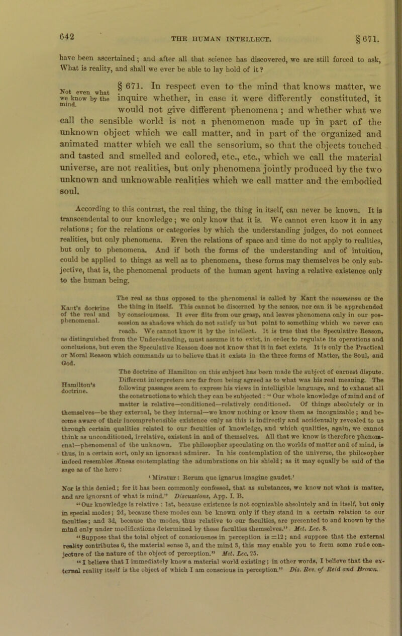 have been ascertained; and after all that science has discovered, we are still forced to ask, What is reality, and shall we ever be able to lay hold of it? „ § 671. In respect even to the mind that knows matter, we Not even what .. , , . . we know by the inquire whether, in case it were dinerently constituted, it would not give different phenomena; and whether what we call the sensible world is not a phenomenon made up in part of the unknown object which we call matter, and in part of the organized and animated matter which we call the sensorium, so that the objects touched and tasted and smelled and colored, etc., etc., which we call the material universe, are not realities, but only phenomena jointly produced by the two unknown and unknowable realities which we call matter and the embodied soul. According to this contrast, the real thing, the thing in itself, can never be known. It is transcendental to our knowledge; we only know that it is. We cannot even know it in any relations; for the relations or categories by which the understanding judges, do not connect realities, but only phenomena. Even the relations of space and time do not apply to realities, but only to phenomena. And if both the forms of the understanding and of intuition, could be applied to things as well as to phenomena, these forms may themselves be only sub- jective, that is, the phenomenal products of the human agent having a relative existence only to the human being. The real as thus opposed to the phenomenal is called by Kant tho noumenon or the Kant’s doctrine *he thing in itself. This cannot be discerned by the senses, nor can it be apprehended of the real and by consciousness. It ever flits from our grasp, and leaves phenomena only in our pos- phenomcnal. session as shadows which do not satisfy us but point to something whioh we never can reach. We cannot know it by the intellect. It is true that the Speculative Reason, n« distinguished from the Understanding, must assume it to exist, in order to regulate its operations and conclusions, but even the Speculative Reason does not know that it in fact exists. It is only the Practical or Moral Reason which commands us to believe that it exists in the three forms of Matter, the Soul, and (Jod. Hamilton’s doctrine. The doctrine of Hamilton on this subject has been made the subject of earnest dispute. Different interpreters are far from being agreed as to what was his real meaning. The following passages seem to express his views in intelligible language, and to exhaust all the constructions to which they can be subjected : “ Our whole knowledge of mind and of matter is relative—conditioned—relatively conditioned. Of things absolutely or in themselves—be they external, be they internal—we know nothing or know them as incognizable ; and be- come aware of their incomprehensible existence only as this is indirectly and accidentally revealed to us through certain qualities related to our faculties of knowledge, and which qualities, again, we cannot think as unconditioned, irrelative, existent in and of themselves. All that we know is therefore phenom- enal-phenomenal of the unknown. The philosopher speculating on the worlds of matter and of mind, is thus, in a certain sort, only an ignorant admirer. In his contemplation of tho universe, tho philosopher indeed resembles .Eneas contemplating the adumbrations on his shield; as it may equally be said of the sage as of the hero : ‘ Miratur: Rerum que ignarus imagine gaudet.’ Nor is this denied; for it has been commonly confessed, that as substances, we know not what is matter, and are ignorant of what is mind.” Discussions, App. L B. “Our knowledge is relative : 1st, because existence is not cognizable absolutely and in itself, but only in special modes; 2d, because these modes can be known only if they stand in a certain relation to our faculties; and 3d, because the modes, thus relative to our faculties, are presented to and known by the mind only under modifications determined by these faculties themselves.” M l. Lee. 8. “ Suppose that the total object of consciousnes in perception is =12; and suppose that the external reality contributes 6, the material sense 3, and the mind 3, this may enable you to form some rude con- jecture of the nature of tho object of perception.” Met. Lee. 25. “ I believe that I immediately know a material world existing; in other words, I believe that the ex- ternal reality itself is the object of which I am conscious in perception.” Dis. Rev. of Reid and Brown.