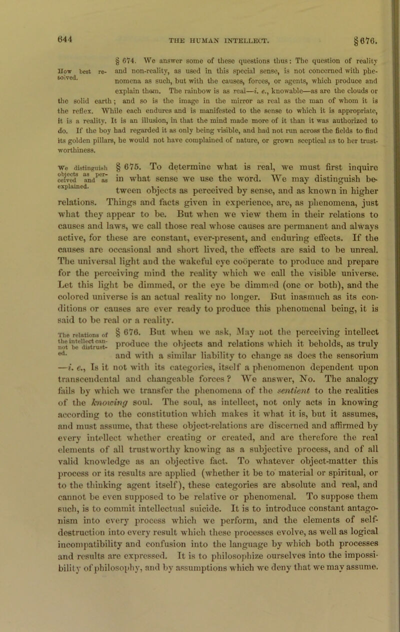 § 674. We answer some of these questions thus: The question of reality How best re- and non-reality, as used in this special sense, is not concerned with phe- nomena as such, but with the causes, forces, or agents, which produce and explain thorn. The rainbow is as real—i. e., knowable—as are the clouds or the solid earth; and so is the image in the mirror as real as the man of whom it is the reflex. While each endures and is manifested to the sense to which it is appropriate, it is a reality. It is an illusion, in that the mind made more of it than it was authorized to do. If the boy had regarded it as only being visible, and had not run across the fields to find its golden pillars, he would not have complained of nature, or grown sceptical as to her trust- worthiness. We distinguish § 675. To determine what is real, we must first inquire ceived* and''as in what sense we use the word. We may distinguish be- expiamed. tween objects as perceived by sense, and as known in higher relations. Things and facts given in experience, are, as phenomena, just what they appear to be. But when we view them in their relations to causes and laws, we call those real whose causes are permanent and always active, for these are constant, ever-present, and enduring efiects. If the causes are occasional and short lived, the efiects are said to be unreal. The universal light and the wakeful eye cooperate to produce and prepare for the perceiving mind the reality which we call the visible universe. Let this light be dimmed, or the eye be dimmed (one or both), and the colored universe is an actual reality no longer. But inasmuch as its con- ditions or causes are ever ready to produce this phenomenal being, it is said to be real or a reality. The relations of § 676. But when we ask, May not the perceiving intellect not 'bo* distrust- produce the objects and relations which it beholds, as truly ed- and with a similar liability to change as does the sensorium —i. e., Is it not with its categories, itself a phenomenon dependent upon transcendental and changeable forces ? We answer, No. The analogy fails by which we transfer the phenomena of the sentient to the realities of the knoicing soul. The soul, as intellect, not only acts in knowing according to the constitution which makes it what it is, but it assumes, and must assume, that these object-relations are discerned and affirmed by every intellect whether creating or created, and are therefore the real elements of all trustworthy knowing as a subjective process, and of all valid knowledge as an objective fact. To whatever object-matter this process or its results are applied (whether it be to material or spiritual, or to the thiuking agent itself), these categories are absolute and real, and cannot be even supposed to be relative or phenomenal. To suppose them such, is to commit intellectual suicide. It is to introduce constant antago- nism into every process which we perform, and the elements of self- destruction into every result which these processes evolve, as well as logical incompatibility and confusion into the language by which both processes and results are expressed. It is to philosophize ourselves into the impossi- bility of philosophy, and by assumptions which we deny that we may assume.