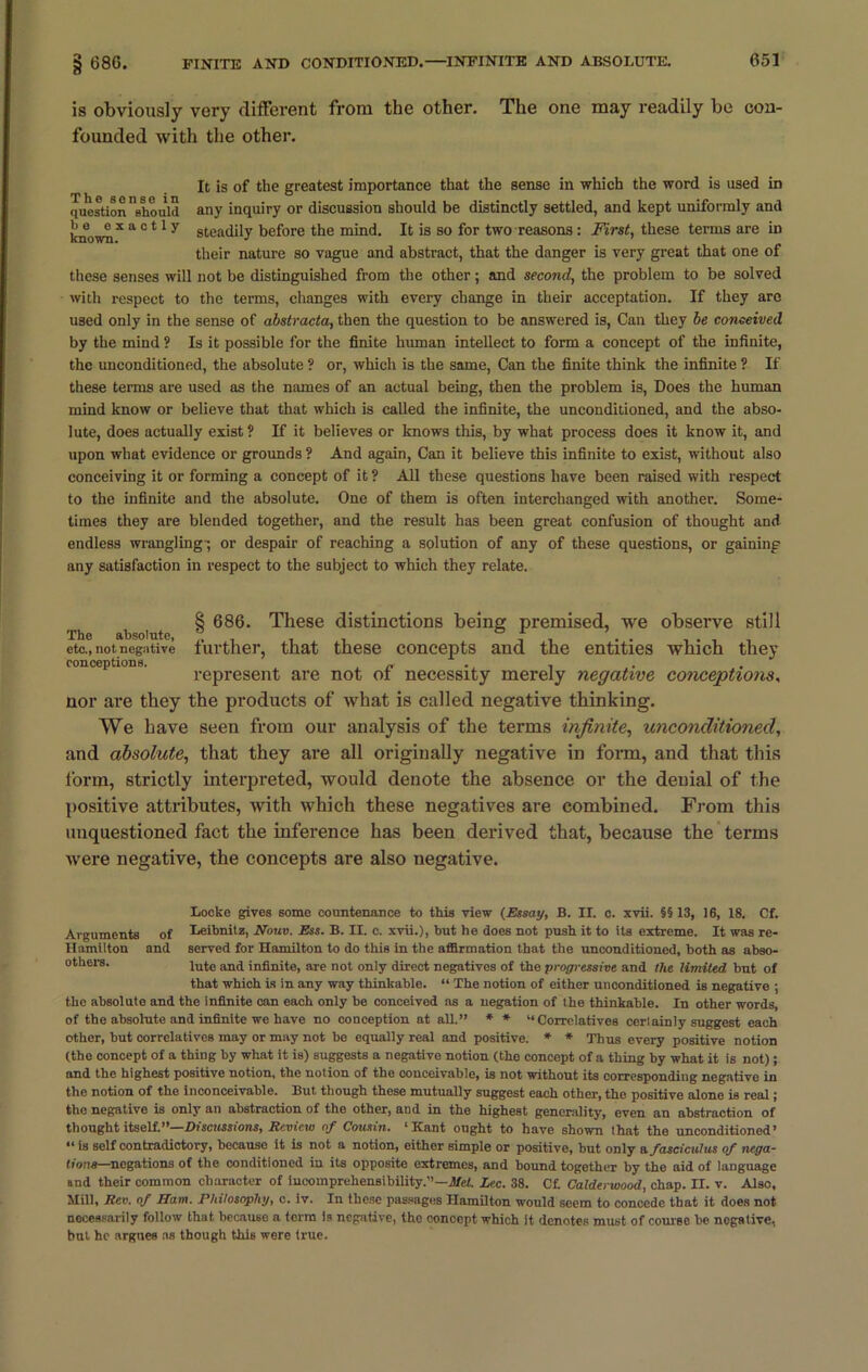 is obviously very different from the other. The one may readily be con- founded with the other. It is of the greatest importance that the sense in which the word is used in question'should any inquiry or discussion should be distinctly settled, and kept uniformly and knownX a c 41 y steadily before the mind. It is so for two reasons : First, these terms are in their nature so vague and abstract, that the danger is very great that one of these senses will not be distinguished from the other; and second, the problem to be solved with respect to the terms, changes with every change in their acceptation. If they are used only in the sense of abstracta, then the question to be answered is, Can they be conceived by the mind ? Is it possible for the finite human intellect to form a concept of the infinite, the unconditioned, the absolute ? or, which is the same, Can the finite think the infinite ? If these terms are used as the names of an actual being, then the problem is, Does the human mind know or believe that that which is called the infinite, the unconditioned, and the abso- lute, does actually exist ? If it believes or knows this, by what process does it know it, and upon what evidence or grounds ? And again, Can it believe this infinite to exist, without also conceiving it or forming a concept of it ? All these questions have been raised with respect to the infinite and the absolute. One of them is often interchanged with another. Some- times they are blended together, and the result has been great confusion of thought and endless wrangling ; or despair of reaching a solution of any of these questions, or gaining any satisfaction in respect to the subject to which they relate. 8 686. These distinctions being premised, we observe still The absolute, ® .. , . , etc., not negative lurther, that these concepts and the entities which they conceptions. . n • i represent are not oi necessity merely negative conceptions, nor are they the products of what is called negative thinking. We have seen from our analysis of the terms infinite, unconditioned, and absolute, that they are all originally negative in form, and that this form, strictly interpreted, would denote the absence or the denial of the positive attributes, with which these negatives are combined. From this unquestioned fact the inference has been derived that, because the terms were negative, the concepts are also negative. Locke gives some countenance to this view (Essay, B. II. c. xvii. §§13, 16, 18. Cf. Arguments of Leibnitz, Nouv. Ess. B. II. c. xvii.), but he does not push it to its extreme. It was re- Hamilton and served for Hamilton to do this in the affirmation that the unconditioned, both as abso- others. lute and infinite, are not only direct negatives of the progressive and the limited bnt of that which is in any way thinkable. “ The notion of either unconditioned is negative ; the absolute and the infinite can each only be conceived as a negation of the thinkable. In other words, of the absolute and infinite we have no conception at all.” * * “Correlatives certainly suggest each other, but correlatives may or may not be equally real and positive. * * Thus every positive notion (the concept of a thing by what it is) suggests a negative notion (the concept of a thing by what it is not); and the highest positive notion, the notion of the conceivable, is not without its corresponding negative in the notion of the inconceivable. But though these mutually suggest each other, the positive alone is real; the negative is only an abstraction of the other, and in the highest generality, even an abstraction of thought itself.”—Discussions, Review of Cousin. ‘Kant ought to have shown that the unconditioned’ “is self contradictory, because it is not a notion, either simple or positive, but only a. fasciculus of nega- tions—negations of the conditioned in its opposite extremes, and bound together by the aid of language and their common character of incomprehensibility.”—Mel. Lee. 38. Cf. Calderwood, chap. H. v. Also, Mill, Rev. of Ham. Philosophy, c. iv. In these passages Hamilton would seem to concede that it does not necessarily follow that because a term is negative, tho eonoept which it denotes must of course be negative, but he argues as though this were true.