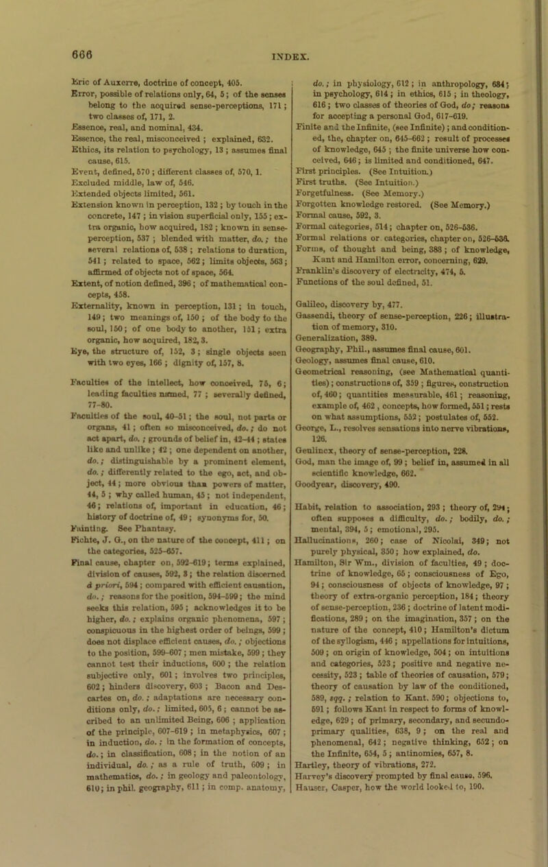 660 Eric of Auxerro, doctrine of concept, 405. Error, possible of relations only, 64, 5; of the senses belong to the acquired sense-perceptions, 171; two classes of, 171, 2. Essence, real, and nominal, 434. Essence, the real, misconceived ; explained, 632. Ethics, its relation to psychology, 13 ; assumes final cause, 615. Event, defined, 570 ; different classes of, 570, 1. Excluded middle, law of, 546. Extended objects limited, 561. Extension known in perception, 132 ; by touch in the concrete, 147 ; in vision superficial only, 155 ; ex- tra organic, how acquired, 182 ; known in sense- perception, 537 ; blended with matter, do.; the several relations of, 538 ; relations to duration, 541 ; related to space, 562 ; limits objects, 563; affirmed of objects not of space, 564. Extent, of notion defined, 396; of mathematical con- cepts, 458. Externality, known in perception, 131; In touch, 149; two meanings of, 150 ; of the body to the soul, 150; of one body to another, 151; extra organic, how acquired, 182,3. Eye, the structure of, 152, 3; single objects seen with two eyes, 166 ; dignity of, 157, 8. Faculties of the intellect, how conceived, 75, 6; leading faculties named, 77 ; severally defined, 77-80. Faculties of the soul, 40-51; the soul, not parts or organs, 41; often so misconceived, do.; do not act apart, do. ; grounds of belief in, 42-44 ; states liko and unlike ; 42 ; one dependent on another, do.; distinguishable by a prominent element, do.; differently related to the ego, act, and ob- ject, 44 ; more obvious than powers of matter, 44, 5 ; why called human, 45 ; not independent, 46; relations ot, important in education, 46; history of doctrine of, 49; synonyms for, 50. Fainting. 8ee Phantasy. Fichte, J. G., on the nature of the conoept, 411; on the categories, 525-657. Final cause, chapter on, 592-619; terms explained, division of causes, 592, 3; the relation discerned <i priori, 694; compared with efficient causation, do.; reasons for the position, 594-599; the mind seeks this relation, 595 ; acknowledges it to be higher, do.; explains organic phenomena, 597 ; conspicuous in the highest order of beings, 599 ; does not displace efficient causes, do. ; objections to the position, 599-607 ; men mistake, 599 ; they cannot test their inductions, 600 ; the relation subjective only, 601; involves two principles, 602 ; hinders discovery, 603 ; Bacon and Des- cartes on, do.; adaptations are necessary con- ditions only, do.; limited, 605, 6 ; cannot be as- cribed to an unlimited Being, 606 ; application of the principle, 607-619 ; in metaphysics, 607 ; in induction, do.; in the formation of concepts, do.; in classification, 608; in the notion of an individual, do.; as a rule of truth, 609 ; in mathematics, do.; in geology and paleontology, 610; in phil. geography, 611; in comp, anatomy, do.; in physiology, 612 ; in anthropology, 684;. in psychology, 614 ; in ethics, 615 ; iu theology, 616; two classes of theories of God, do; reasons for accepting a personal God, 617-619. Finite and the Infinite, (see Infinite) ; and condition- ed, the, ohapter on, 645-662 ; result of processes of knowledge, 645 ; the finite universe how con- ceived, 646; is limited and conditioned, 647. First principles. (See Intuition.) First truths. (See Intuition.) Forgetfulness. (See Memory.) Forgotten knowledge restored. (See Memory.) Formal cause, 592, 3. Formal categories, 514; chapter on, 526-536. Formal relations or categories, chapter on, 526-638. Forms, of thought and being, 388; of knowledge, Kant and Hamilton error, concerning, 629. Franklin’s discovery of electricity, 474, 6. Functions of the soul defined, 51. Galileo, discovery by, 477. Gassendi, theory of sense-peroeption, 226; illustra- tion of memory, 310. Generalization, 389. Geography, Phil., assumes final cause, 601. Geology, assumes final cause, 610. Geometrical reasoning, (see Mathematical quanti- ties) ; constructions of, 359 ; figures, construction of, 460; quantities measurable, 461; reasoning, example of, 462 , concepts, how formed, 551; rests on what assumptions, 652; postulates of, 552. George, L., resolves sensations into nerve vibrations, 126. Geulincx, theory of sense-perception, 228. God, man the image of, 99 ; belief in, assumed In all scientific knowledge, 662. Goodyear, discovery, 490. Habit, relation to association, 293 ; theory of, 294; often supposes a difficulty, do.; bodily, do. ; mental, 394, 5; emotional, 295. Hallucinations, 260; case of Nicolai, 349; not purely physical, 850; how explained, do. Hamilton, Sir Wm., division of faculties, 49 ; doc- trine of knowledge, 65 ; consciousness of Ego, 94 ; consciousness of objects of knowledge, 97 ; theory of extra-organic perception, 184; theory of sense-perception, 236 ; doctrine of latent modi- fications, 289; on the imagination, 357 ; on the nature of the concept, 410 ; Hamilton’s dictum of the syllogism, 446 ; appellations for intuitions, 509 ; on origin of knowledge, 504; on intuitions and categories, 523; positive and negative ne- cessity, 523 ; table of theories of causation, 579; theory of causation by law of the conditioned, 589, sqq. ; relation to Kant. 590; objections to, 691; follows Kant in respect to forms of knowl- edge, 629 ; of primary, secondary, and secundo- primary qualities, 638, 9 ; on the real and phenomenal, 642 ; negative thinking, 652 ; on the Infinite, 654, 5; antinomies, 657, 8. Hartley, theory of vibrations, 272. Harvey’s discovery prompted by final causo, 596. Hauser, Casper, how the world looked to, 190.