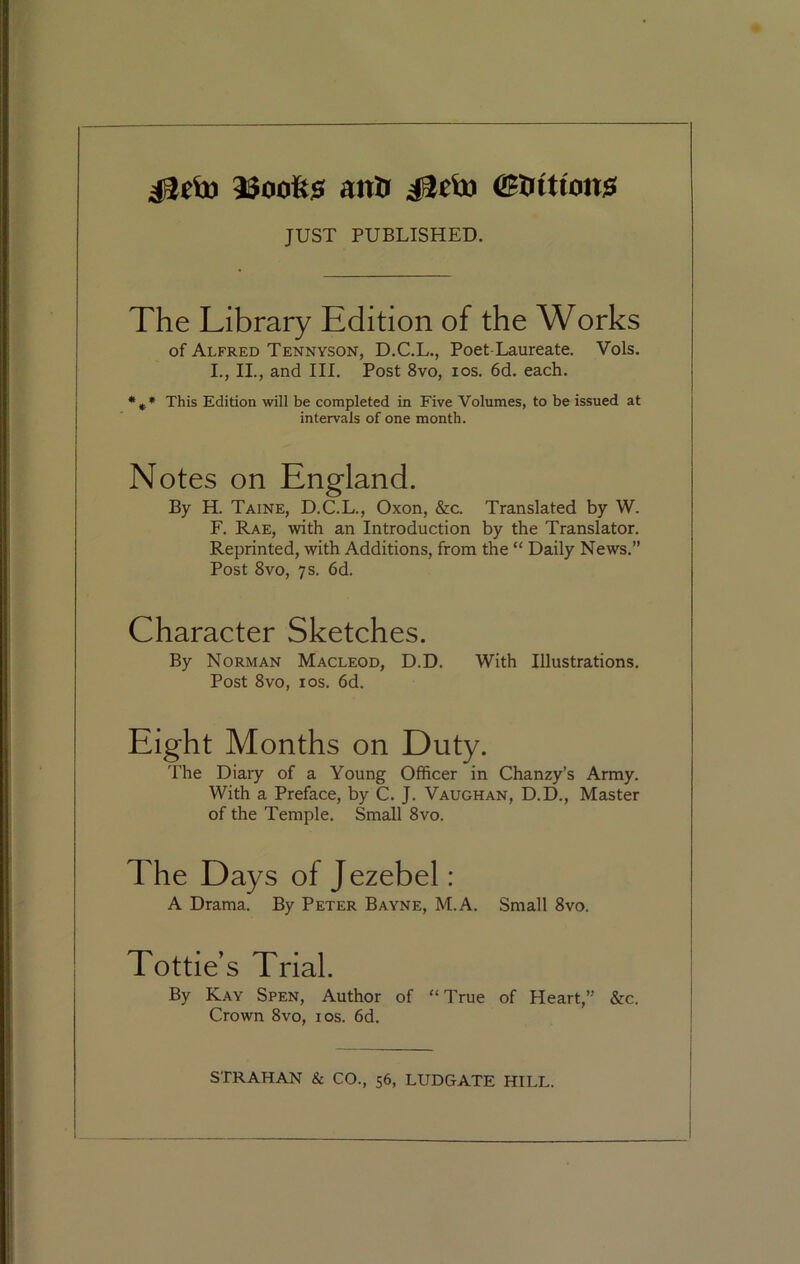 23ooft$ anti idciu (Stations! JUST PUBLISHED. The Library Edition of the Works of Alfred Tennyson, D.C.L., Poet-Laureate. Vols. I., II., and III. Post 8vo, ios. 6d. each. % * This Edition will be completed in Five Volumes, to be issued at intervals of one month. Notes on England. By H. Taine, D.C.L., Oxon, &c. Translated by W. F. Rae, with an Introduction by the Translator. Reprinted, with Additions, from the “ Daily News.” Post 8vo, 7s. 6d. Character Sketches. By Norman Macleod, D.D. With Illustrations. Post 8vo, ios. 6d. Eight Months on Duty. The Diary of a Young Officer in Chanzy’s Army. With a Preface, by C. J. Vaughan, D.D., Master of the Temple. Small 8vo. The Days of Jezebel: A Drama. By Peter Bayne, M.A. Small 8vo. Tottie’s Trial. By Kay Spen, Author of “True of Heart,” &c. Crown 8vo, ios. 6d.