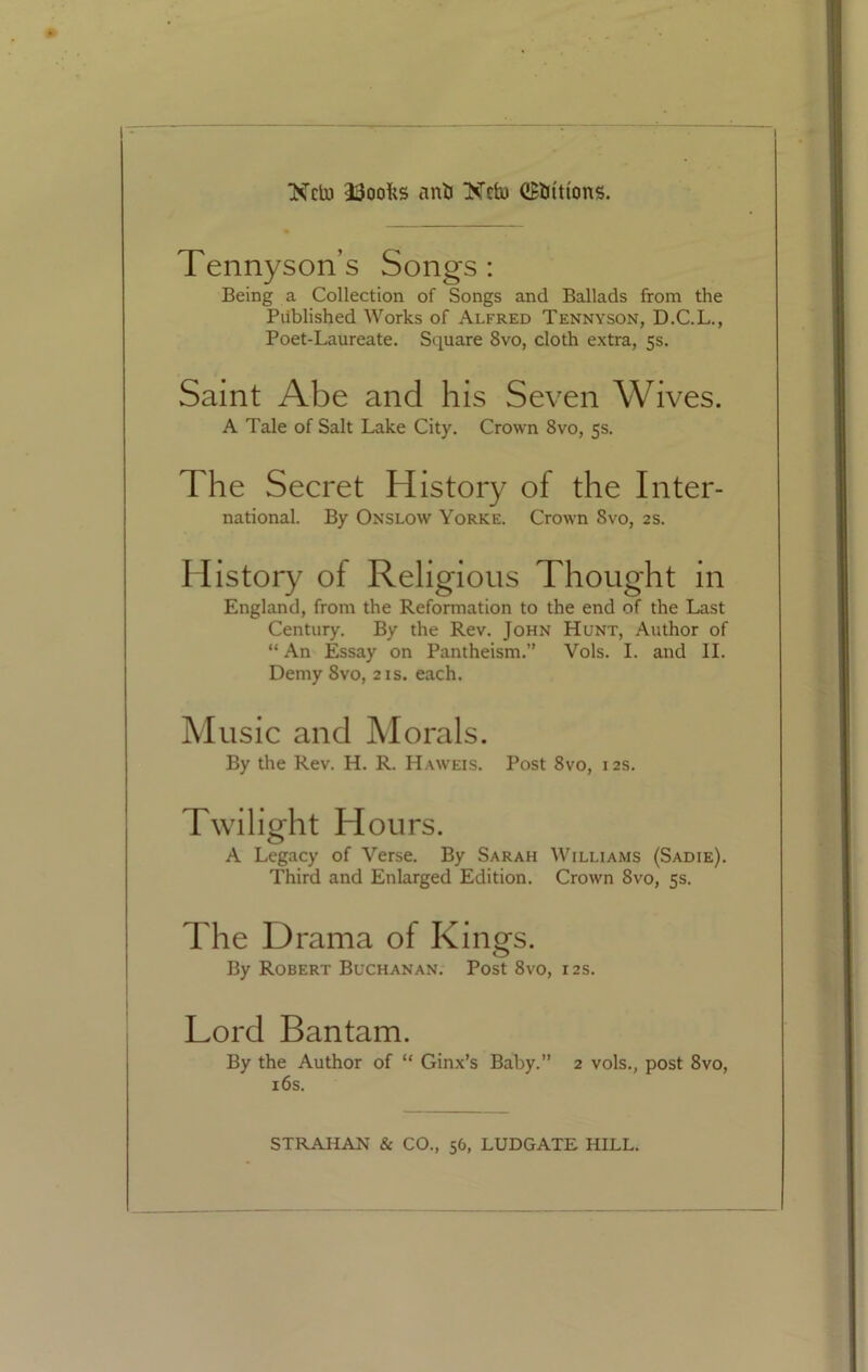 ■Neb) 33oofcs ant) Nctu (JBirittons. Tennyson’s Songs: Being a Collection of Songs and Ballads from the Published Works of Alfred Tennyson, D.C.L., Poet-Laureate. Square 8vo, cloth extra, 5s. Saint Abe and his Seven Wives. A Tale of Salt Lake City. Crown 8vo, 5s. The Secret History of the Inter- national. By Onslow Yorke. Crown 8vo, 2s. History of Religious Thought in England, from the Reformation to the end of the Last Century. By the Rev. John Hunt, Author of “An Essay on Pantheism.” Vols. I. and II. Demy 8vo, 21s. each. Music and Morals. By the Rev. H. R. Haweis. Post 8vo, 12s. Twilight Hours. A Legacy of Verse. By Sarah Williams (Sadie). Third and Enlarged Edition. Crown 8vo, 5s. The Drama of Kings. By Robert Buchanan. Post 8vo, 12s. Lord Bantam. By the Author of “ Ginx’s Baby.” 2 vols., post 8vo, 16s.