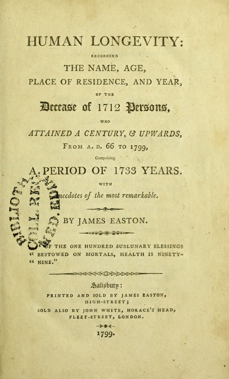 HUMAN LONGEVITY: RECORDING THE NAME, AGE, • PLACE OF RESIDENCE, AND YEAR, OP THE Betea0e of 1712 ^evson0» ATTAINED A CENTURY, (i UPWARDS, From a. d. 66 to 1799, Comprising A, PERIOD OF 1733 YEARS. ^ t2biecdotes of the most remarkable. by JAMES EASTON. •w i. ><9 ^ ^ ^ 9 ^ THE ONE HUNDRED SUBLUNARY BLESSINGS BESTOWED ON MORTALS, HEALTH IS NINETY- “ NINE.” ^ali.siburp; PRINTED AND SOLD BY JAMES EASTON, high-street; SOLD ALSO BY JOHN WHITE, HORACE’^ HEAD, FLEET-STREET, LONDON. 1799-