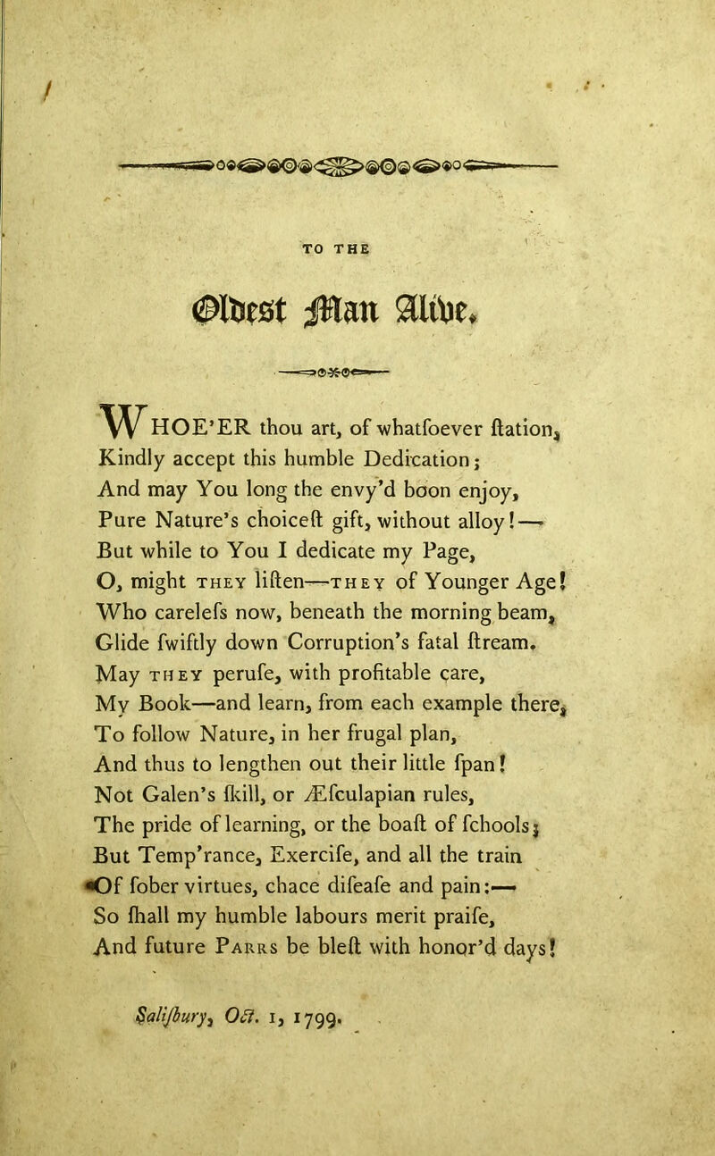 TO THE oiliest ;:^an au\)e, HOE’ER thou art, of whatfoever ftation. Kindly accept this humble Dedication; And may You long the envy’d boon enjoy. Pure Nature’s choiceft gift, without alloy!—- But while to You I dedicate my Page, O, might THEY liften—they of Younger Age Who carelefs now, beneath the morning beam. Glide fwiftly down Corruption’s fatal ftream. May THEY perufe, with profitable care. My Book—and learn, from each example there To follow Nature, in her frugal plan. And thus to lengthen out their little fpan I Not Galen’s fldll, or Alfculapian rules, The pride of learning, or the boaft of fchoolsj But Temp’rance, Exercife, and all the train •Of fober virtues, chace difeafe and pain;— So fhall my humble labours merit praife. And future Parrs be bleft with honor’d days! ^alijhuryj 0£l. i, 1799.