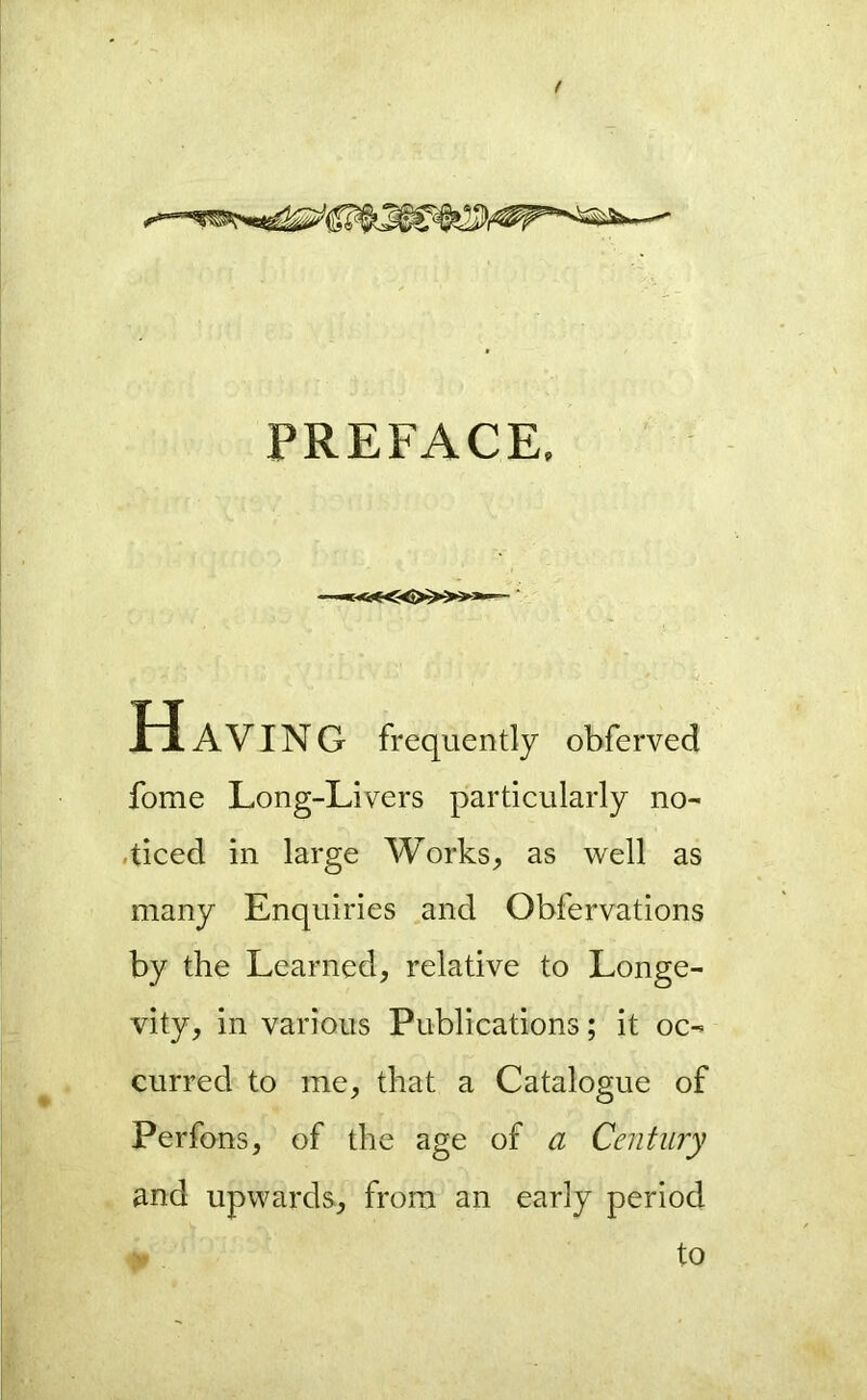 ( PREFACE. —«-<<«:-<»»»— ‘ H AVING frequently obferved fome Long-Livers particularly no- .ticed in large Works, as well as many Enquiries and Obfervations by the Learned, relative to Longe- vity, in various Publications; it oc- curred to me, that a Catalogue of Perfons, of the age of a Century and upwards, from an early period to