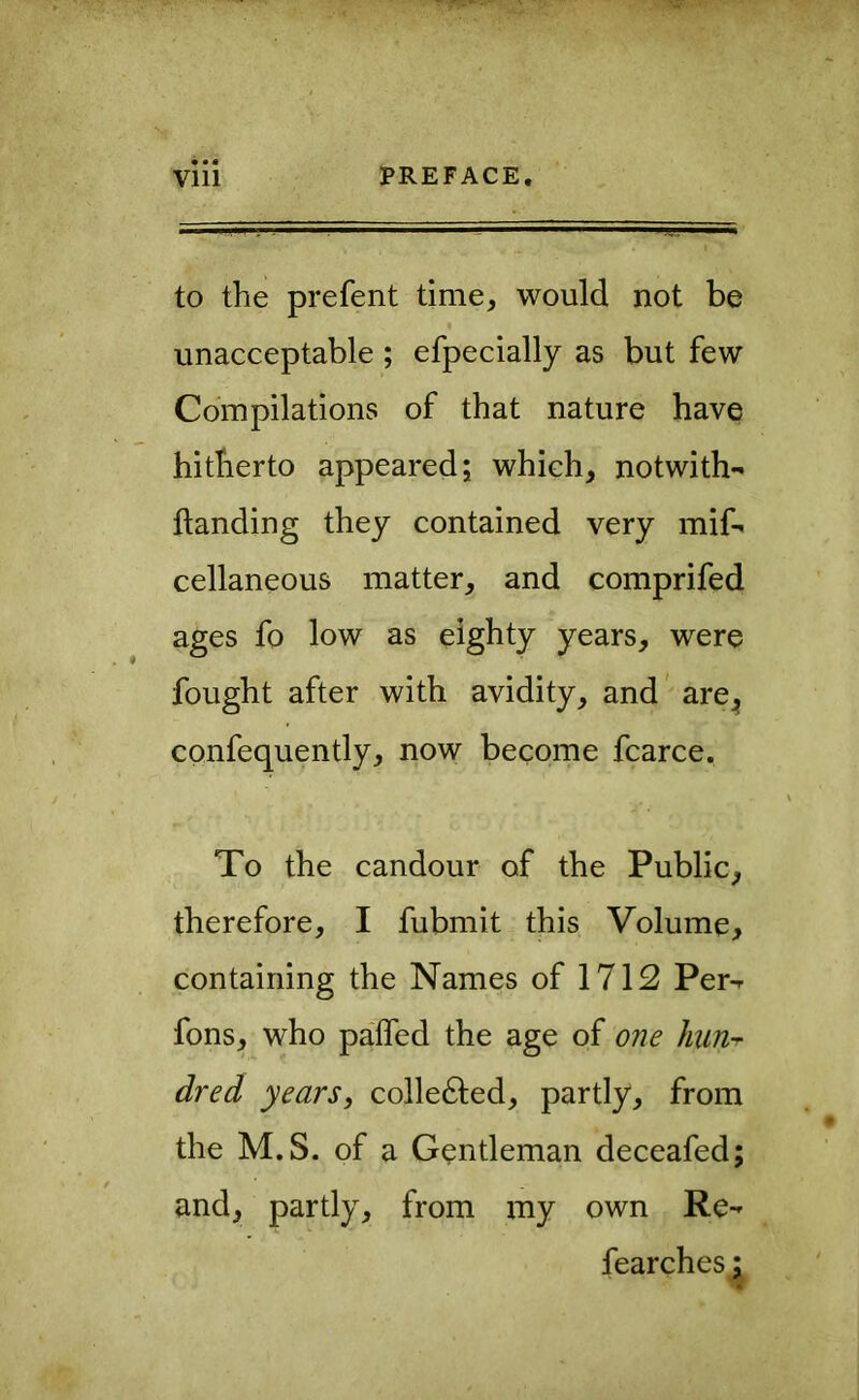 • • « to the prefent time, would not be unacceptable ; efpecially as but few Compilations of that nature have hitherto appeared; which, notwith- ftanding they contained very mif-^ cellaneous matter, and comprifed ages fo low as eighty years, were fought after with avidity, and’ are^ confequently, now become fcarce. To the candour of the Public, therefore, I fubmit this Volume, containing the Names of 1712 Per-r fons, who palfed the age of one liun-r dred years, collefted, partly, from the M.S. of a Gentleman deceafed; and, partly, from my own Re^ fearches;