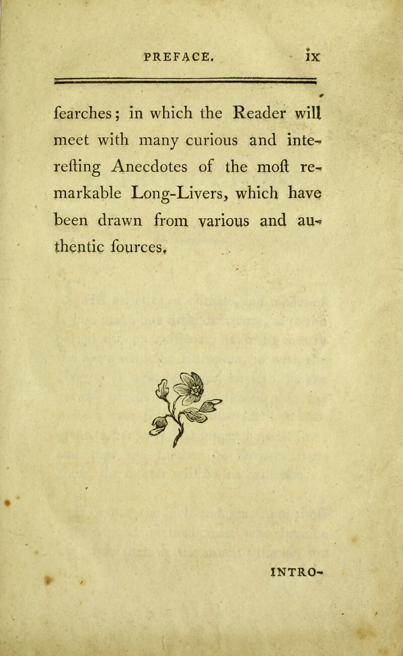 fearches; in which the Reader will meet with many curious and inte^ refting Anecdotes of the moft re^ markable Long-Livers, which have been drawn from various and au^? thentic fources. INTRO-
