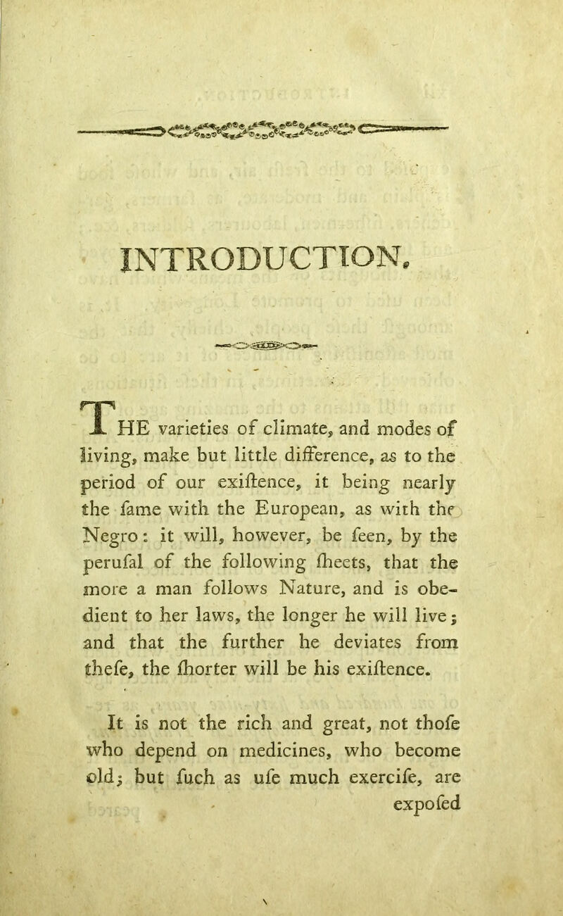 INTRODUCTION. np X HE varieties of climate, and modes of living, make but little difference, as to the period of our exiftence, it being nearly the fame with the European, as with the Negro: it will, however, be feen, by the perufal of the following fheets, that the more a man follows Nature, and is obe- dient to her laws, the longer he will live; and that the further he deviates from thefe, the fhorter will be his exigence. It is not the rich and great, not thofe who depend on medicines, who become old; but fuch as ufe much exercife, are expo fed