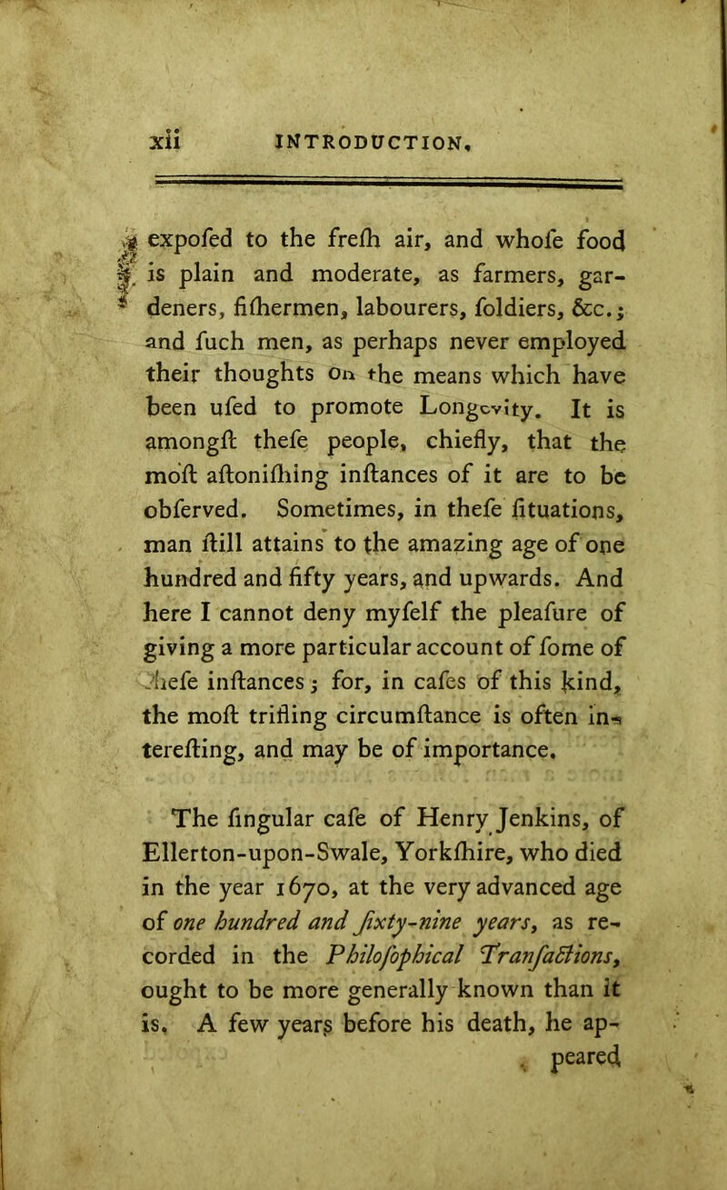 e • expofed to the freth air, and whole food is plain and moderate, as farmers, gar- * deners, filhermen, labourers, foldiers, &c.; and fuch men, as perhaps never employed their thoughts on the means which have been ufed to promote Longevity. It is amongll thefe people, chiefly, that the mdfl: aftonifliing inftances of it are to be obferved. Sometimes, in thefe fltuations, man ftill attains to the amazing age of one hundred and fifty years, and upwards. And here I cannot deny myfelf the pleafure of giving a more particular account of fome of Jhefe infliances j for, in cafes of this ]cind, the mofl: trifling circumflance is often in-s terefting, and may be of importance. The Angular cafe of Henry Jenkins, of Ellerton-upon-Swale, Yorkfhire, who died in the year 1670, at the very advanced age of one hundred and Jixty~nine yearSy as re- corded in the Philofophical I'ranfadiions, ought to be more generally known than it is, A few year^ before his death, he ap-
