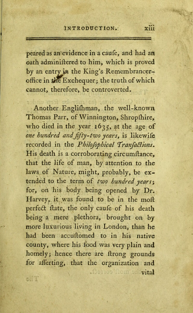peared as an evidence in a caufe, and had an oath adminiflered to him, which is proved by an entryjsft the King’s Remembrancer- office in jiK Exchequer; the truth of which cannot, therefore, be controverted. Another Engliffiman, the well-known Thomas Parr, of Winnington, Shropffiire, who died in the year 1635, at the age of one hundred andffty-two yearsy is likewife recorded in the Philofophical T^ranfactions. His death is a corroborating circumftance, that the life of man, by attention to the laws of Nature, might, probably, be ex- tended to the term of two hundred years^ for, on his body being opened by Dr. Harvey, it was found to be in the moft perfedt ftate, the only caufe of his death being a merc plethora, brought on by more luxurious living in London, than he had been accuftomed to in his native county, where his food was very plain and homely; hence there are ftrong grounds for aflerting, that the organization and vital