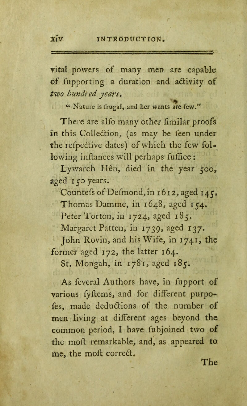 vital powers of many men are capable of fupporting a duration and activity of two hundred years. “ Nature is frugal, and her wants are few/* There are alfo many other hmilar proofs in this Collection, (as may be feen under the refpeCtive dates) of which the few fol- lowing inftances will perhaps fuffice : Lywarch Hen, died in the year 500, aged 150 years. Countefs of Defmondjin 1612, aged 145, Thomas Damme, in 1648, aged 154. Peter Torton, in 1724, aged 185. Margaret Patten, in 1739, aged 137. John Rovin, and his Wife, in 1741, the former aged 172, the latter 164. St. Mongah, in 1781, aged 185. As feveral Authors have, in fupport of various fyftems, and for different purpo- fes, made deductions of the number of men living at different ages beyond the common period, I have fubjoined two of the moft remarkable, and, as appeared to me, the moft correCt. The