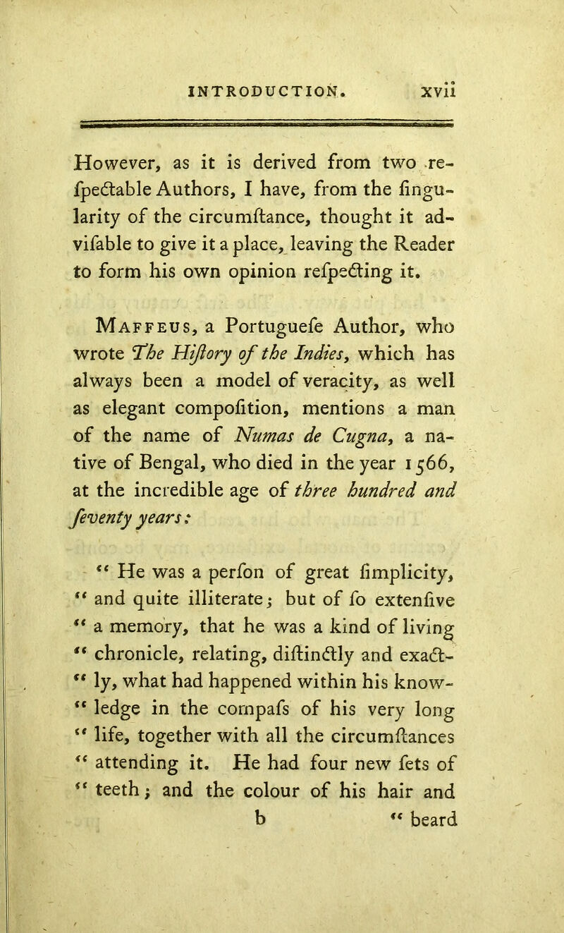 However, as it is derived from two re- fpedtable Authors, I have, from the fingu- larity of the circumftance, thought it ad- vifable to give it a place, leaving the Reader to form his own opinion refpedting it. Maffeus, a Portuguefe Author, who wrote The Hijlory of the Indies, which has always been a model of veracity, as well as elegant compofition, mentions a man of the name of Numas de Cugna, a na- tive of Bengal, who died in the year 1566, at the incredible age of three hundred and feventy years : ** He was a perfon of great fimplicity, ** and quite illiterate j but of fo extenfive ** a memory, that he was a kind of living chronicle, relating, diftindly and exadt- ly, w'hat had happened within his know- ** ledge in the cornpafs of his very long ** life, together with all the circumftances “ attending it. He had four new fets of ** teeth; and the colour of his hair and b ** beard