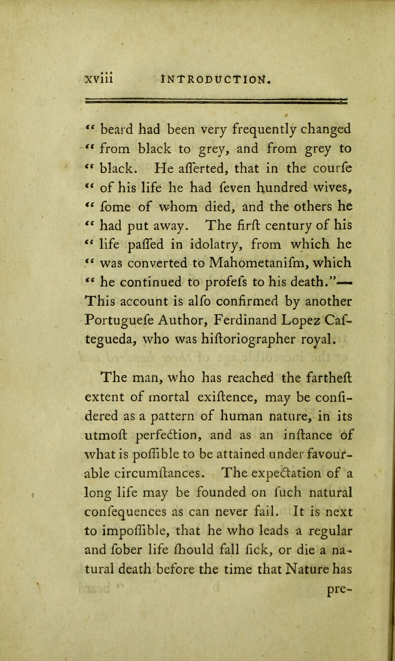 “ beard had been very frequently changed ** from black to grey, and from grey to “ black. He afferted, that in the courfe “ of his life he had feven hundred wives, “ fome of whom died, and the others he “ had put away. The lirft century of his “ life palTed in idolatry, from which he “ was converted to Mahometanifm, which “ he continued to profefs to his death.”— This account is alfo confirmed by another Portuguefe Author, Ferdinand Lopez Caf- tegueda, who was hiftoriographer royal. The man, who has reached the farthefi: extent of mortal exiftence, may be confi- dered as a pattern of human nature, in its utmofi: perfediion, and as an inftance of what is poflible to be attained under favour- able circumfiances. The expedation of a long life may be founded on fuch natural confequences as can never fail. It is next to impoffible, that he who leads a regular and fober life fhould fall fick, or die a na- tural death before the time that Nature has pre-