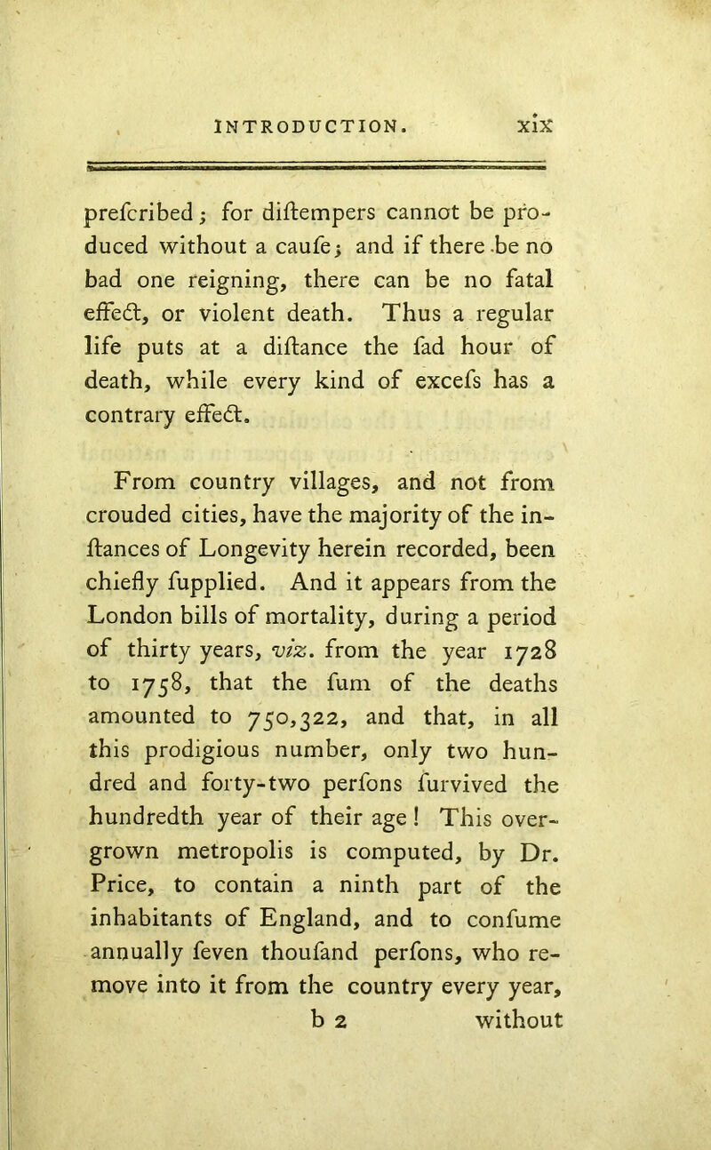 prefcribed ; for diftempers cannot be pro- duced without a caufej and if there.be no bad one reigning, there can be no fatal effed:, or violent death. Thus a regular life puts at a diftance the fad hour of death, while every kind of excefs has a contrary effed. From country villages, and not from crouded cities, have the majority of the in- ftances of Longevity herein recorded, been chiefly fupplied. And it appears from the London bills of mortality, during a period of thirty years, viz. from the year 1728 to 1758, that the fum of the deaths amounted to 750,322, and that, in all this prodigious number, only two hun- dred and forty-two perfons furvived the hundredth year of their age ! This over- grown metropolis is computed, by Dr. Price, to contain a ninth part of the inhabitants of England, and to confume annually feven thoufand perfons, who re- move into it from the country every year, b 2 without