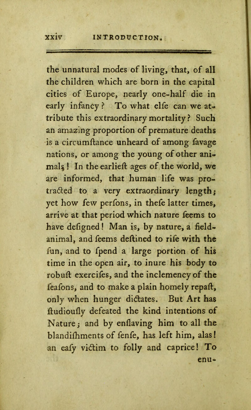 the unnatural modes of living, that, of all the children which are born in the capital cities of Europe, nearly one^-half die in early infancy ? To what elfe can we aU tribute this extraordinary mortality ? Such an amazing proportion of premature deaths is a circumftance unheard of among favage nations, or among the young of other ani- mal^ ! In theearlieft ages of the world, we are informed, that human life was pro- traded to a very extraordinary length; yet how few perfons, in thefe latter times, arrive at that period which nature feems to have defigned! Man is, by nature, a field- animal, and feems deftined to rife with the fun, and to fpend a large portion of his time in the open air, to inure his body to robuft exercifes, and the inclemency of the feafons, and to make a plain homely repaft, only when hunger didates. But Art has lludioufly defeated the kind intentions of Nature; and by enflaving him to all the blandilhments of fenfe, has left him, alas! an eafy vidim to folly and caprice! To enu-