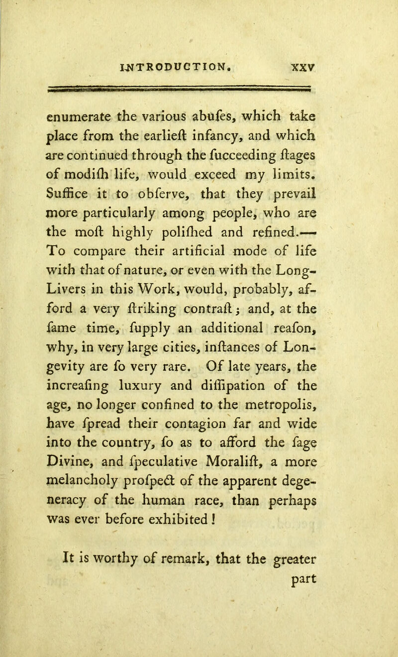 enumerate the various abufes, which take place from the earlieft infancy, and which are continued through the fucceeding ftages of modifh life, would exceed my limits. Suffice it to obferve, that they prevail more particularly among people* who are the moft highly polifhed and refined,—— To compare their artificial mode of life with that of nature, or even with the Long- Livers in this Work, would, probably, af- ford a very ftriking contrail; and, at the fame time, fupply an additional reafon, why, in very large cities, inllances of Lon- gevity are fo very rare. Of late years, the increafing luxury and diffipation of the age, no longer confined to the metropolis, have fpread their contagion far and wide into the country, fo as to afford the fage Divine, and fpeculative Moralift, a more melancholy profped: of the apparent dege- neracy of the human race, than perhaps was ever before exhibited 1 It is worthy of remark, that the greater part
