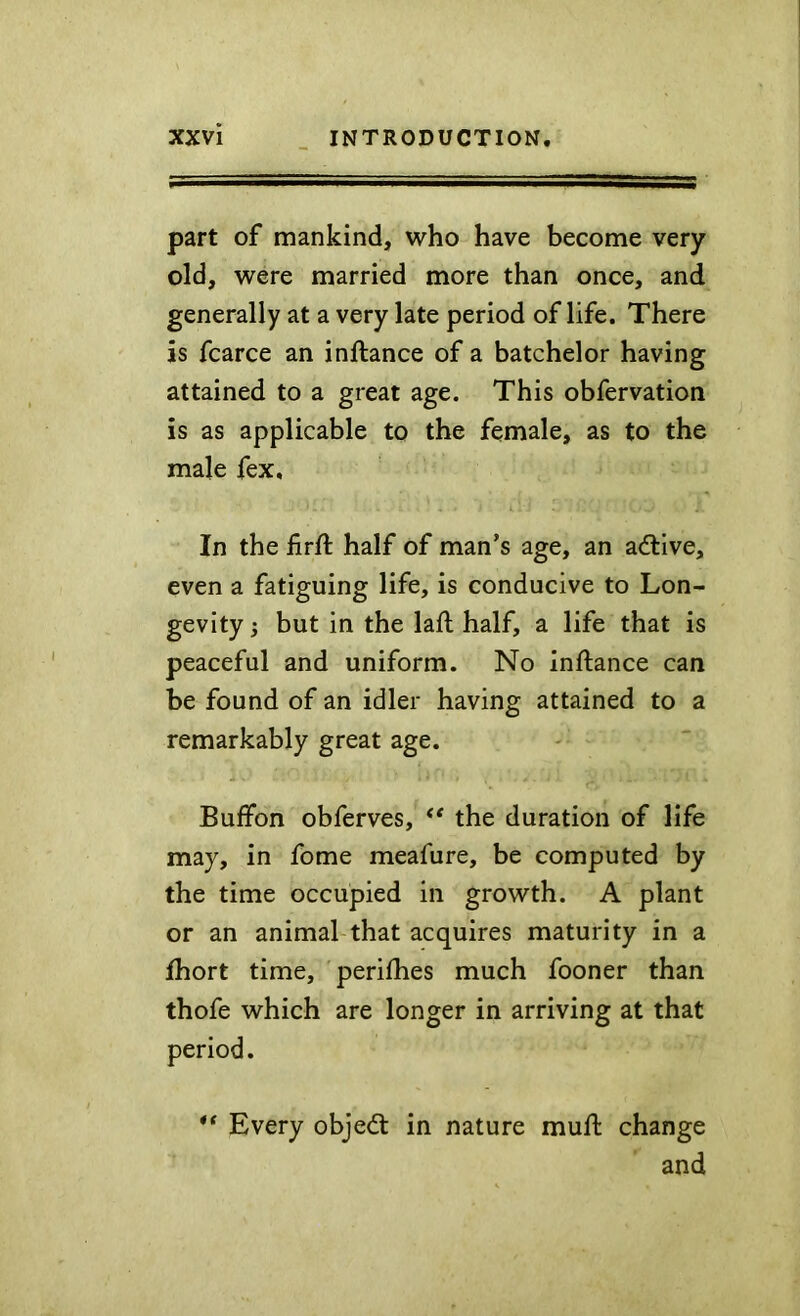 part of mankind, who have become very old, were married more than once, and generally at a very late period of life. There is fcarce an inftance of a batchelor having attained to a great age. This obfervation is as applicable to the female, as to the male fex. In the firft half of man’s age, an adtive, even a fatiguing life, is conducive to Lon- gevity i but in the lafl half, a life that is peaceful and uniform. No inftance can be found of an idler having attained to a remarkably great age. Buffon obferves, ** the duration of life may, in fome meafure, be computed by the time occupied in growth. A plant or an animal that acquires maturity in a Jfhort time, perifties much fooner than thofe which are longer in arriving at that period. ** Every objedl in nature muft change and